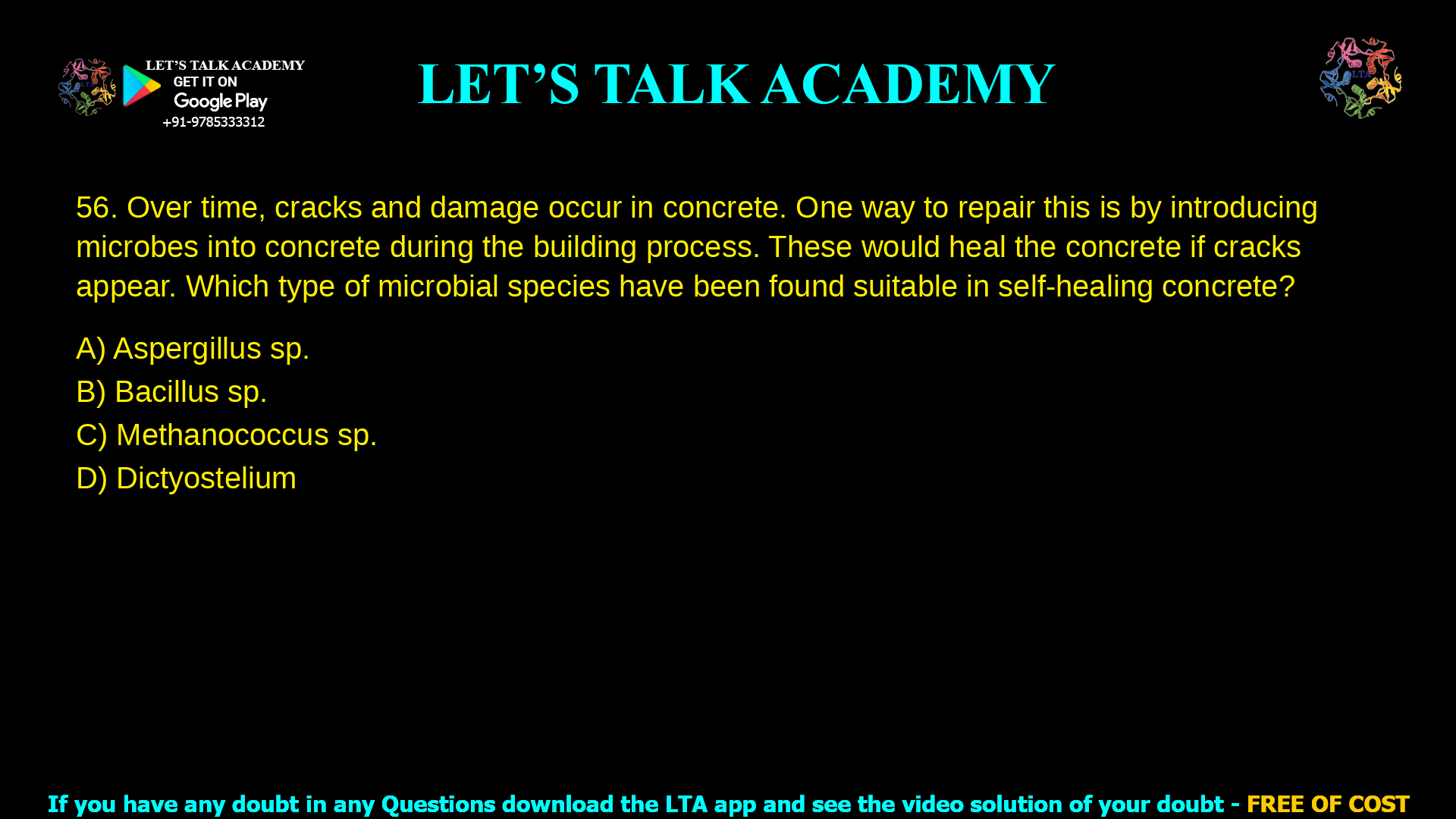 Over time, cracks and damage occur in concrete. One way to repair this is by introducing microbes into concrete during the building process. These would heal the concrete if cracks appear. Which type of microbial species have been found suitable in self-healing concrete. Aspergillus sp. Bacillus sp. Methanococcus sp. Dictyostelium sp.