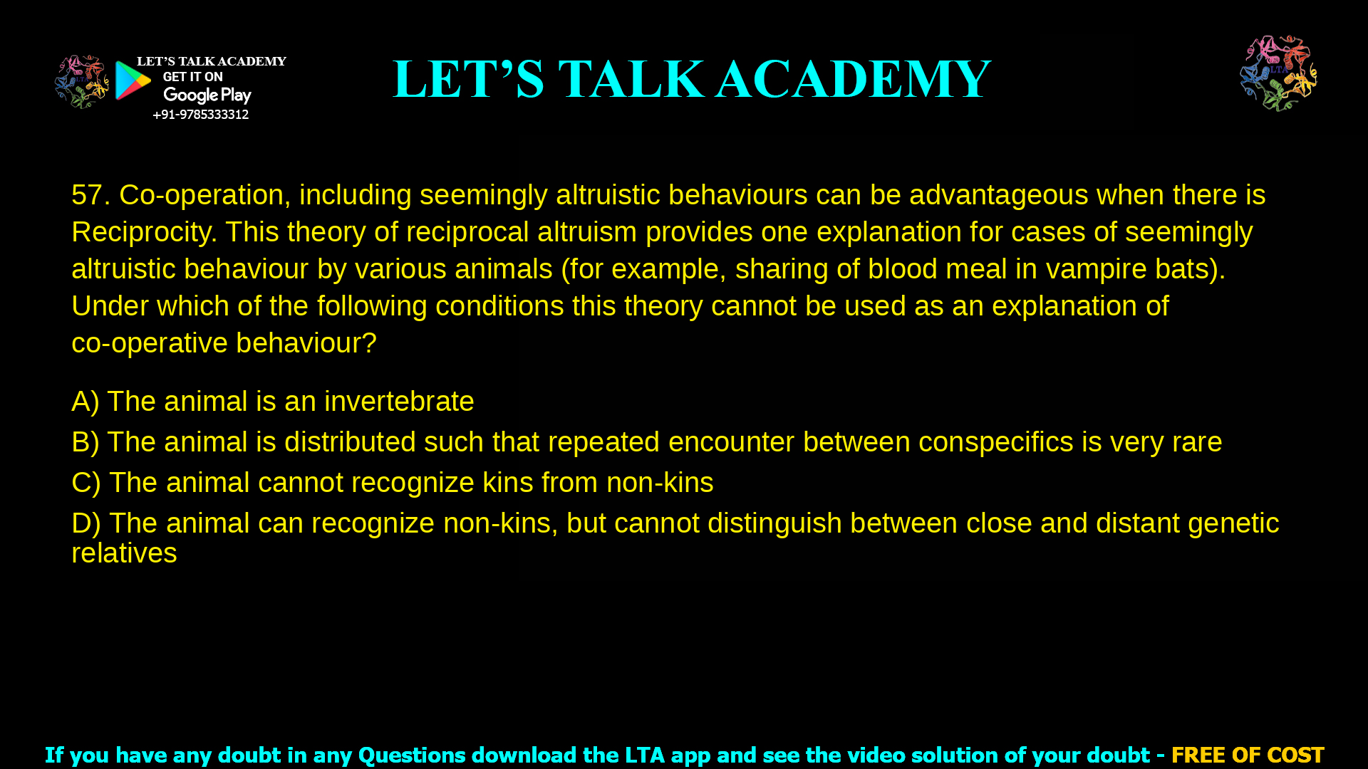 Co-operation, including seemingly altruistic behaviours can be advantageous when there is Reciprocity. This theory of reciprocal altruism provides one explanation for cases of seemingly altruistic behaviour by various animals (for example, sharing of blood meal in vampire bats). Under which of the following conditions this theory cannot be used as an explanation of co-operative behaviour? The animal is an invertebrate The animal is distributed such that repeated encounter between conspecifics is very rare The animal cannot recognize kins from non-kins The animal can recognize non-kins, but cannot distinguish between close and distant distant genetic relatives