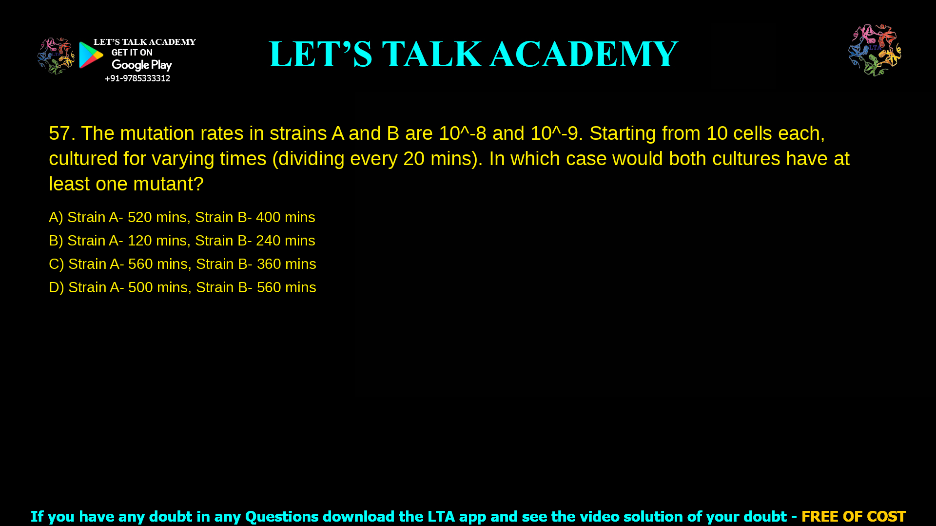 The mutation rates due to replication error in strains A and B of Escherichia coli are 10-8 and 10-9 per genome per generation respectively. Starting from 10 cells of each strain, the bacteria were cultured for varying amounts of time as given below. Both strains divide once in 20 minutes. In which of these cases would both cultures have at least one mutant bacterium? Strain A- 520 minutes Strain B- 400 minutes Strain A- 120 minutes Strain B- 240 minutes Strain A- 560 minutes Strain B- 360 minutes Strain A- 500 minutes      Strain B- 560 minutes