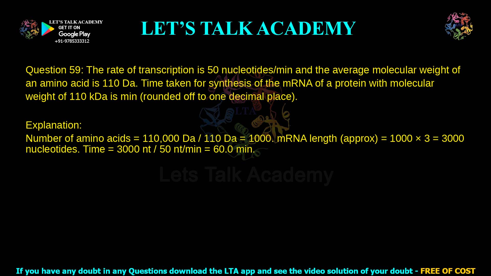 Q.59 The rate of transcription in a bacterium is 50 nucleotides/min and the average molecular weight of an amino acid is 110 Da. Time taken for synthesis of the mRNA of a protein with molecular weight of 110 kDa is _______ min. (rounded off to one decimal place) Assume no abortive transcriptions and no sequences upstream of the start codon.Q.59 The rate of transcription in a bacterium is 50 nucleotides/min and the average molecular weight of an amino acid is 110 Da. Time taken for synthesis of the mRNA of a protein with molecular weight of 110 kDa is _______ min. (rounded off to one decimal place) Assume no abortive transcriptions and no sequences upstream of the start codon.