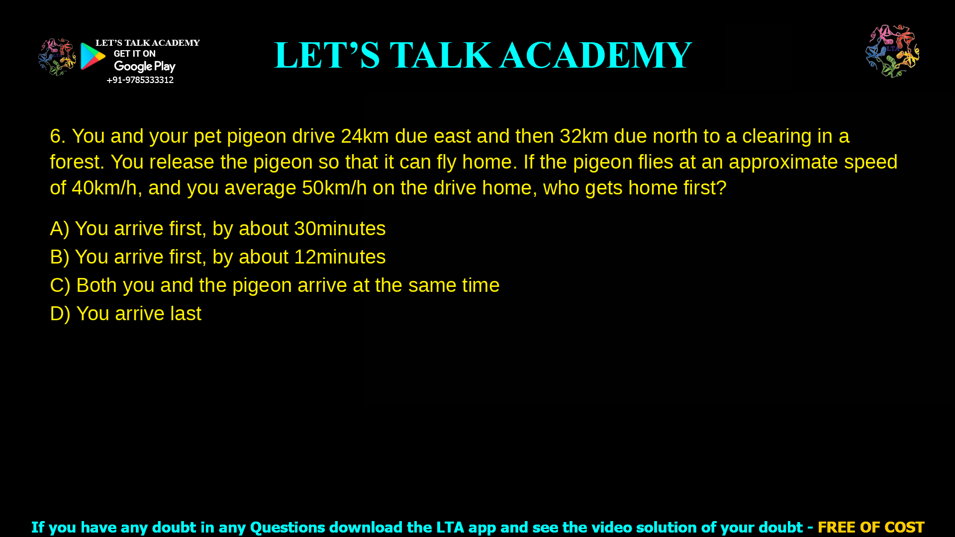 You and your pet pigeon drive 24km due east and then 32km due north to a clearing in a forest. You release the pigeon so that it can fly home. If the pigeon flies at an approximate speed of 40km/h, and you average 50km/h on the drive home, who gets home first? You arrive first, by about 30 minutes You arrive first, by about 12 minutes Both you and the pigeon arrive at the same time You arrive last