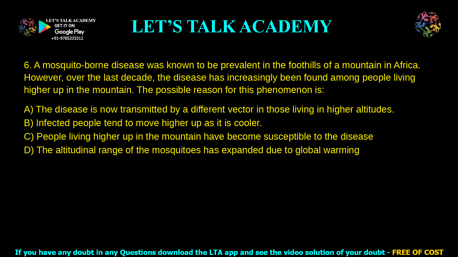 6. A mosquito-borne disease was known to be prevalent in the foothills of a mountain in Africa. However, over the last decade, the disease has increasingly been found among people living higher up in the mountain. The possible reason for this phenomenon is: a. The disease is now transmitted by a different vector in those living in higher altitudes. b. Infected people tend to move higher up as it is cooler. c. People living higher up in the mountain have become susceptible to the disease d. The altitudinal range of the mosquitoes has expanded due to global warming