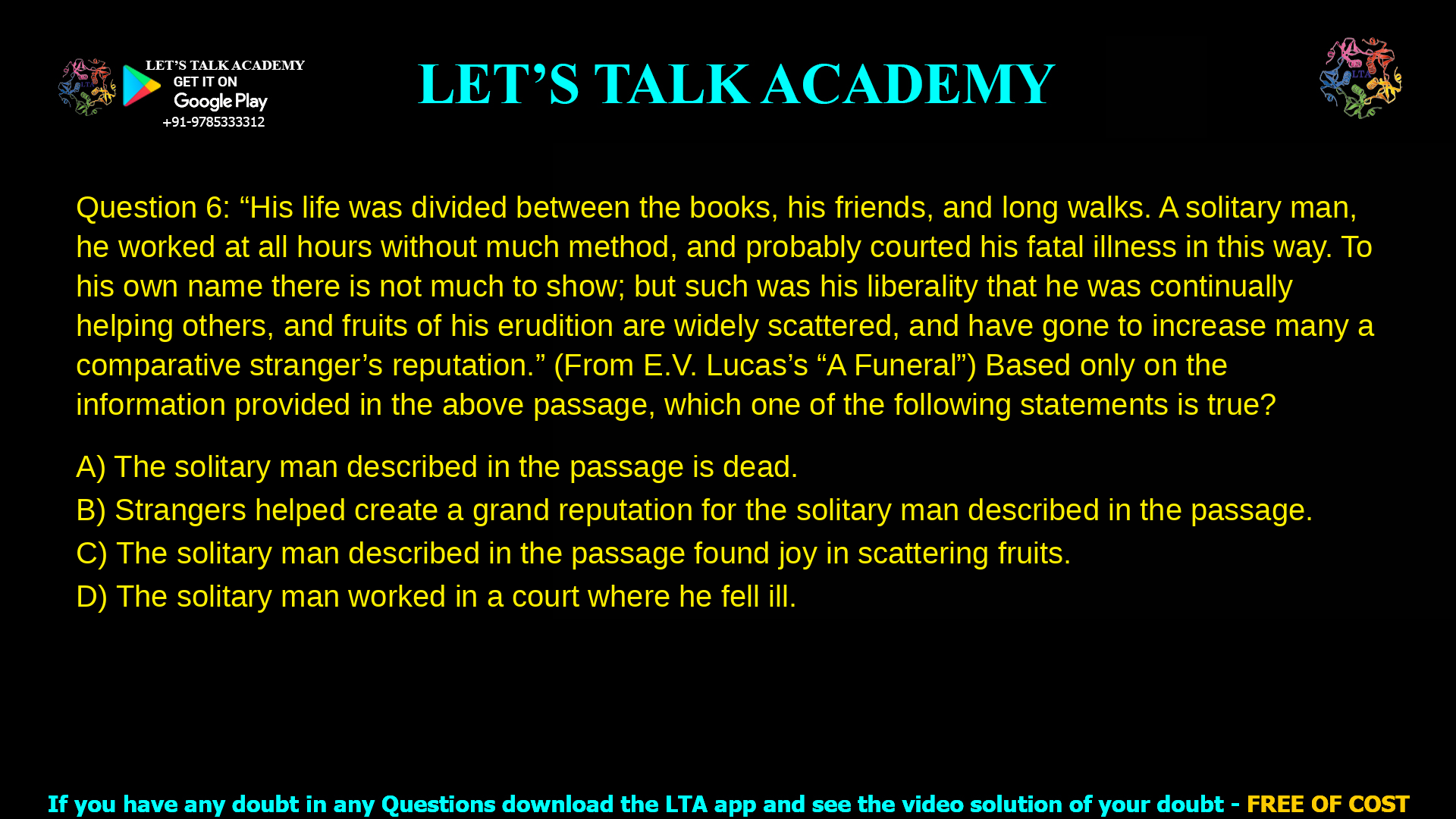 Q.6 “His life was divided between the books, his friends, and long walks. A solitary man, he worked at all hours without much method, and probably courted his fatal illness in this way. To his own name there is not much to show; but such was his liberality that he was continually helping others, and fruits of his erudition are widely scattered, and have gone to increase many a comparative stranger’s reputation.” (From E.V. Lucas’s “A Funeral”) Based only on the information provided in the above passage, which one of the following statements is true? (A) The solitary man described in the passage is dead. (B) Strangers helped create a grand reputation for the solitary man described in the passage. (C) The solitary man described in the passage found joy in scattering fruits. (D) The solitary man worked in a court where he fell ill.
