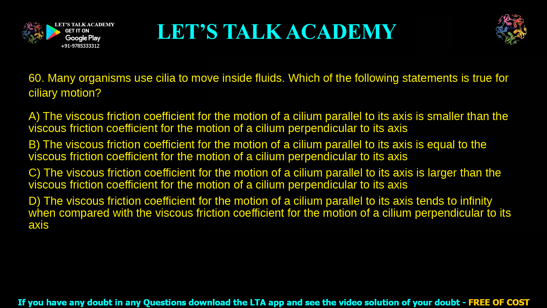 Many organisms use cilia to move inside fluids. Which of the following statements is true for ciliary motion? The viscous friction coefficient for the motion of a cilium parallel to its axis is smaller than the viscous friction coefficient for the motion of a cilium perpendicular to its axis. The viscous friction coefficient for the motion of a cilium parallel to its axis is equal to the viscous friction coefficient for the motion of a cilium perpendicular to its axis. The viscous friction coefficient for the motion of a cilium parallel to its axis is larger than the viscous friction coefficient for the motion of a cilium perpendicular to its axis. The viscous friction coefficient for the motion of a cilium parallel to its axis tends to infinity when compared with the viscous friction coefficient for the motion of a cilium perpendicular to its axis.