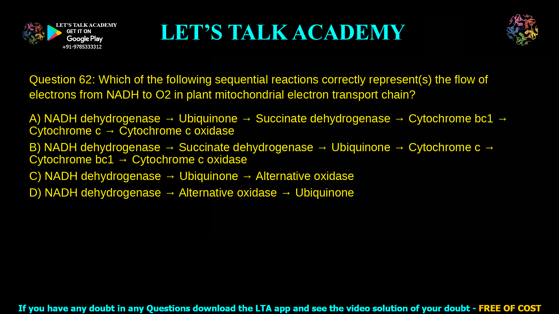 Q.62 Which of the following sequential reactions correctly represent(s) the flow of electrons from NADH to O2 in plant mitochondrial electron transport chain? (A) NADH dehydrogenase → Ubiquinone → Succinate dehydrogenase → Cytochrome bc1 → Cytochrome c → Cytochrome c oxidase (B) NADH dehydrogenase → Succinate dehydrogenase → Ubiquinone → Cytochrome c → Cytochrome bc1 → Cytochrome c oxidase (C) NADH dehydrogenase → Ubiquinone → Alternative oxidase (D) NADH dehydrogenase → Alternative oxidase → Ubiquinone