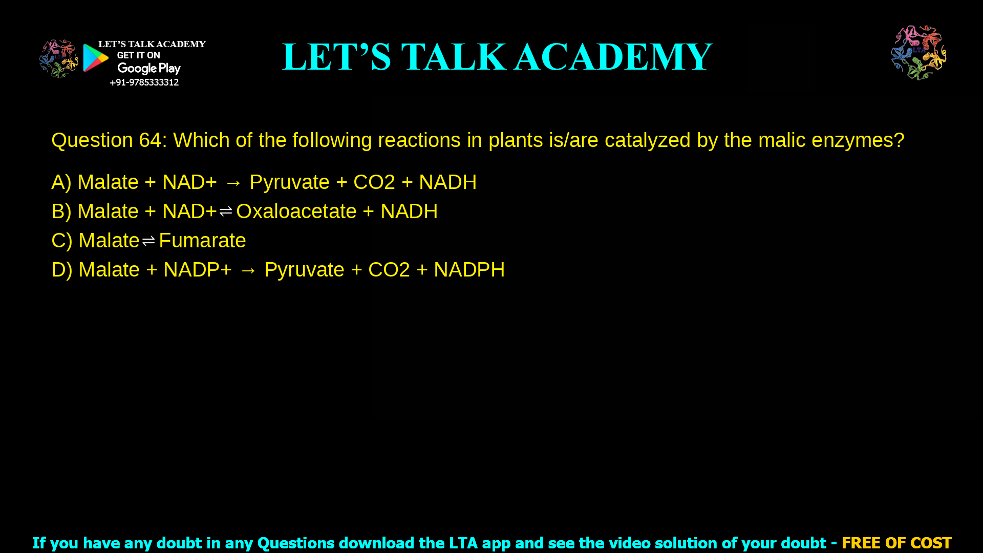 Q.64 Which of the following reactions in plants is/are catalyzed by the malic enzymes? (A) Malate + NAD+ → Pyruvate + CO2 + NADH (B) Malate + NAD+ ⇌ Oxaloacetate + NADH (C) Malate ⇌ Fumarate (D) Malate + NADP+ → Pyruvate + CO2 + NADPH