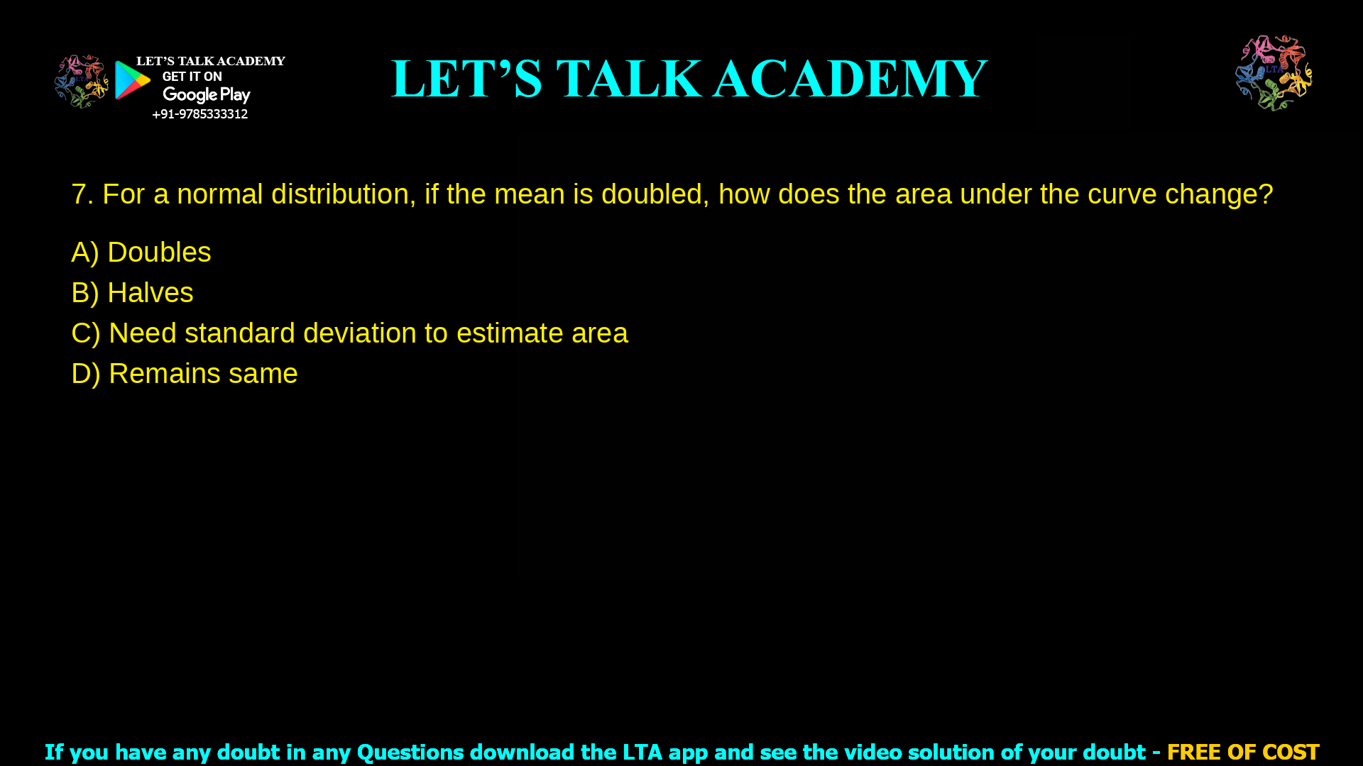For a normal distribution, if the mean is doubled, how does the area under the curve change? Doubles Halves Need standard deviation to estimate area Remains same