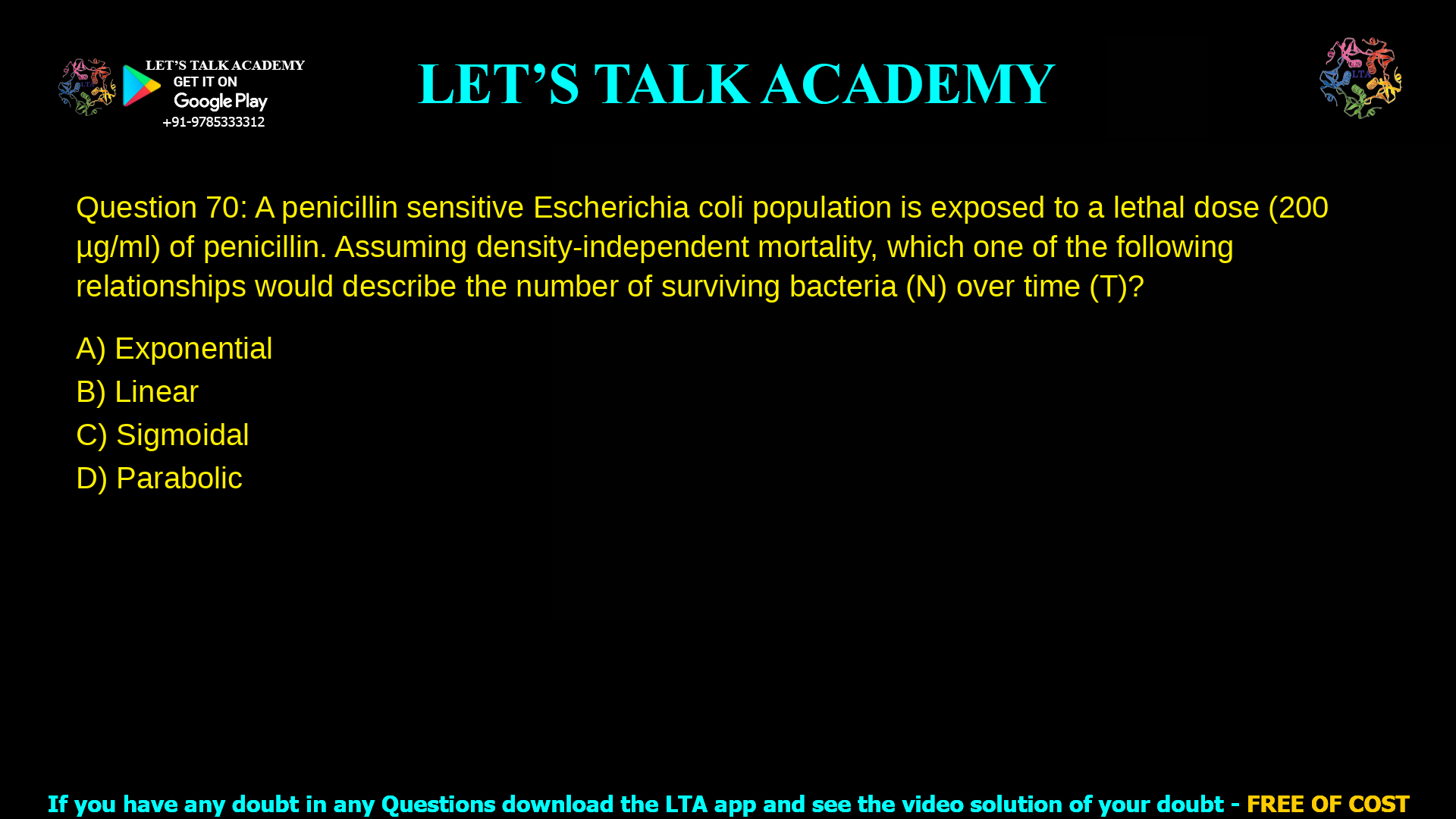 Q.70 A penicillin sensitive Escherichia coli population is exposed to a lethal dose (200 μg/ml) of penicillin. Assuming density-independent mortality, which one of the following relationships would describe the number of surviving bacteria (N) over time (T)? (A) Exponential (B) Linear (C) Sigmoidal (D) Parabolic