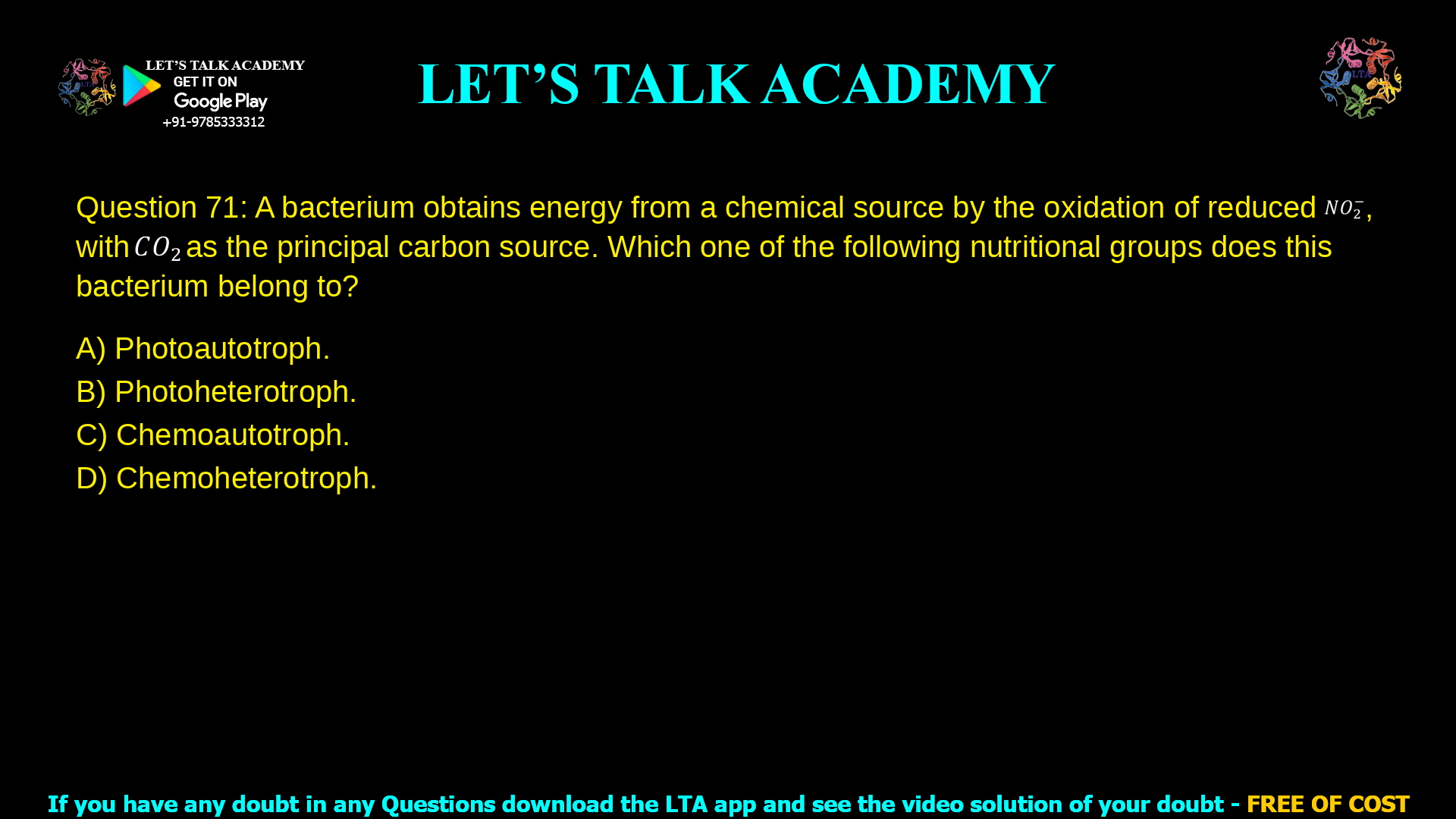 Q.71 A bacterium obtains energy from a chemical source by the oxidation of reduced 𝑁𝑂2-, with 𝐶𝑂2 as the principal carbon source. Which one of the following nutritional groups does this bacterium belong to? (A) Photoautotroph. (B) Photoheterotroph. (C) Chemoautotroph. (D) Chemoheterotroph.