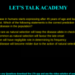 8. A heritable disease in humans starts expressing after 45 years of age and leads to fatality more often than not. Which of the following statements is the correct prediction regarding the occurrence of the disease in the population? a. It will be a very rare as natural selection will keep the disease allele in check b. It will be very common as natural selection will favour the late onset c. Natural selection will have negligible role in determining its frequency d. Over time, the disease will become milder due to the action of natural selection against the disease