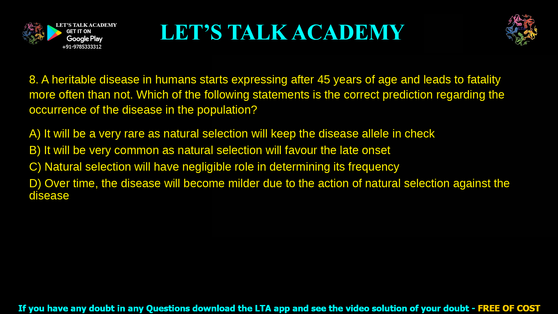 8. A heritable disease in humans starts expressing after 45 years of age and leads to fatality more often than not. Which of the following statements is the correct prediction regarding the occurrence of the disease in the population? a. It will be a very rare as natural selection will keep the disease allele in check b. It will be very common as natural selection will favour the late onset c. Natural selection will have negligible role in determining its frequency d. Over time, the disease will become milder due to the action of natural selection against the disease
