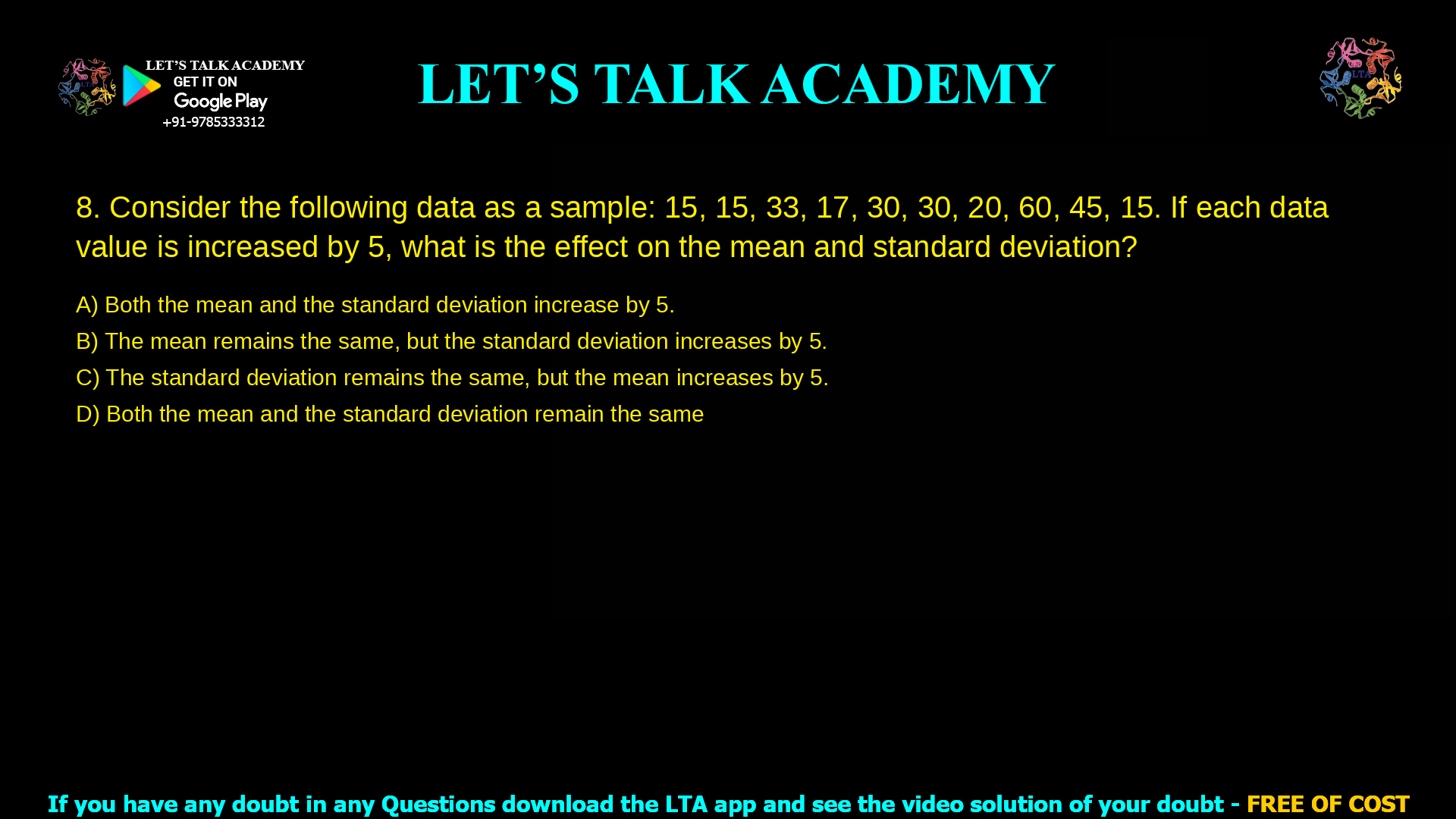 7.Consider the following data as a sample. 15, 15, 33, 17, 30, 30, 20, 60, 45, 15 If each data value is increased by 5, what is the effect on the mean and standard deviation? Both the mean and the standard deviation increase by 5. The mean remains the same, but the standard deviation increases by 5. The standard deviation remains the same, but the mean increases by 5. Both the mean and the standard deviation remain the same