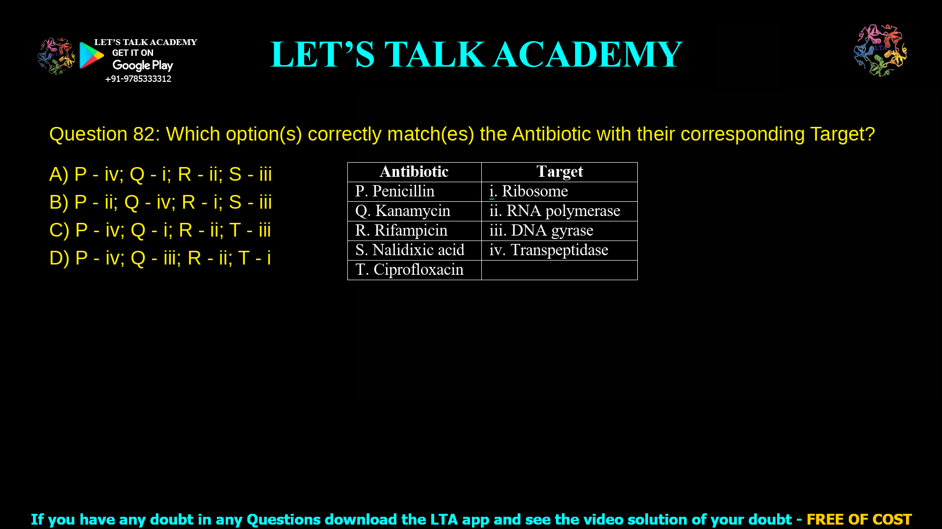 Q.82 Which option(s) correctly match(es) the Antibiotic with their corresponding Target? Antibiotic Target P. Penicillin i. Ribosome Q. Kanamycin ii. RNA polymerase R. Rifampicin iii. DNA gyrase S. Nalidixic acid iv. Transpeptidase T. Ciprofloxacin (A) P - iv; Q - i; R - ii; S - iii (B) P - ii; Q - iv; R - i; S - iii (C) P - iv; Q - i; R - ii; T - iii (D) P - iv; Q - iii; R - ii; T - i  