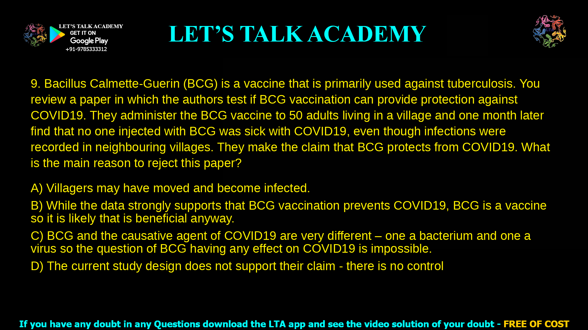 9. Bacillus Calmette-Guerin (BCG) is a vaccine that is primarily used against tuberculosis. You review a paper in which the authors test if BCG vaccination can provide protection against COVID19. They administer the BCG vaccine to 50 adults living in a village and one month later find that no one injected with BCG was sick with COVID19, even though infections were recorded in neighbouring villages. They make the claim that BCG protects from COVID19. What is the main reason to reject this paper? a. Villagers may have moved and become infected. b. While the data strongly supports that BCG vaccination prevents COVID19, BCG is a vaccine so it is likely that is beneficial anyway. c. BCG and the causative agent of COVID19 are very different – one a bacterium and one a virus so the question of BCG having any effect on COVID19 is impossible. d. The current study design does not support their claim - there is no control group.