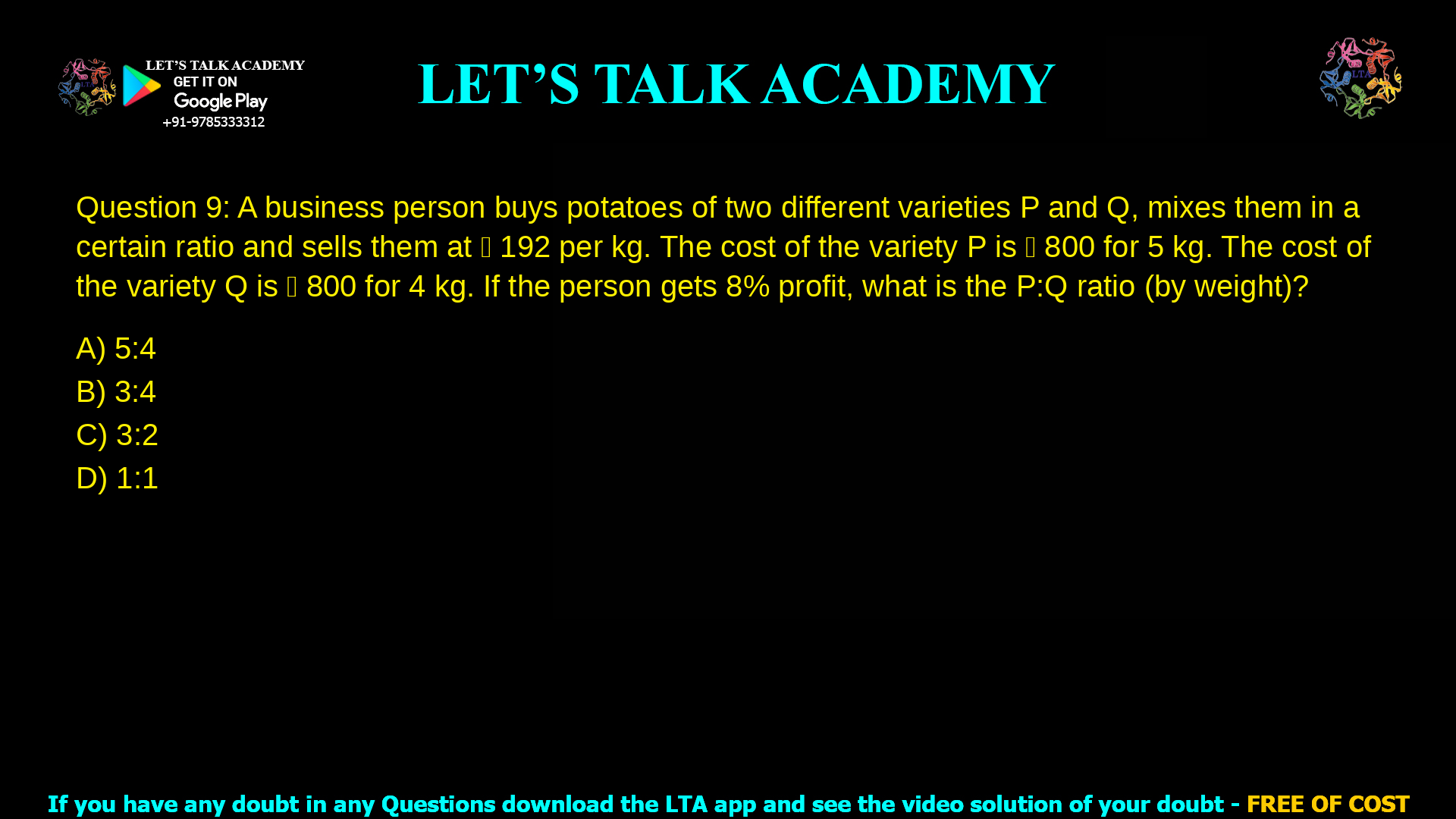 Q.9 A business person buys potatoes of two different varieties P and Q, mixes them in a certain ratio and sells them at ₹ 192 per kg. The cost of the variety P is ₹ 800 for 5 kg. The cost of the variety Q is ₹ 800 for 4 kg. If the person gets 8% profit, what is the P:Q ratio (by weight)? (A) 5:4 (B) 3:4 (C) 3:2 (D) 1:1