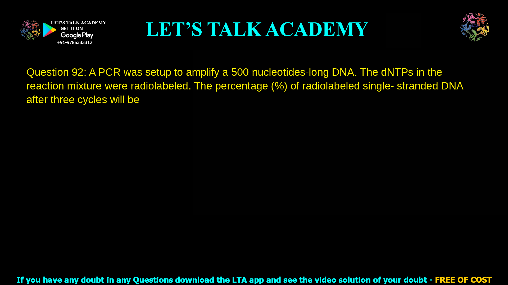 Q.92 A PCR was setup to amplify a 500 nucleotides-long DNA. The dNTPs in the reaction mixture were radiolabeled. The percentage (%) of radiolabeled single- stranded DNA after three cycles will be ______ (up to one decimal place)