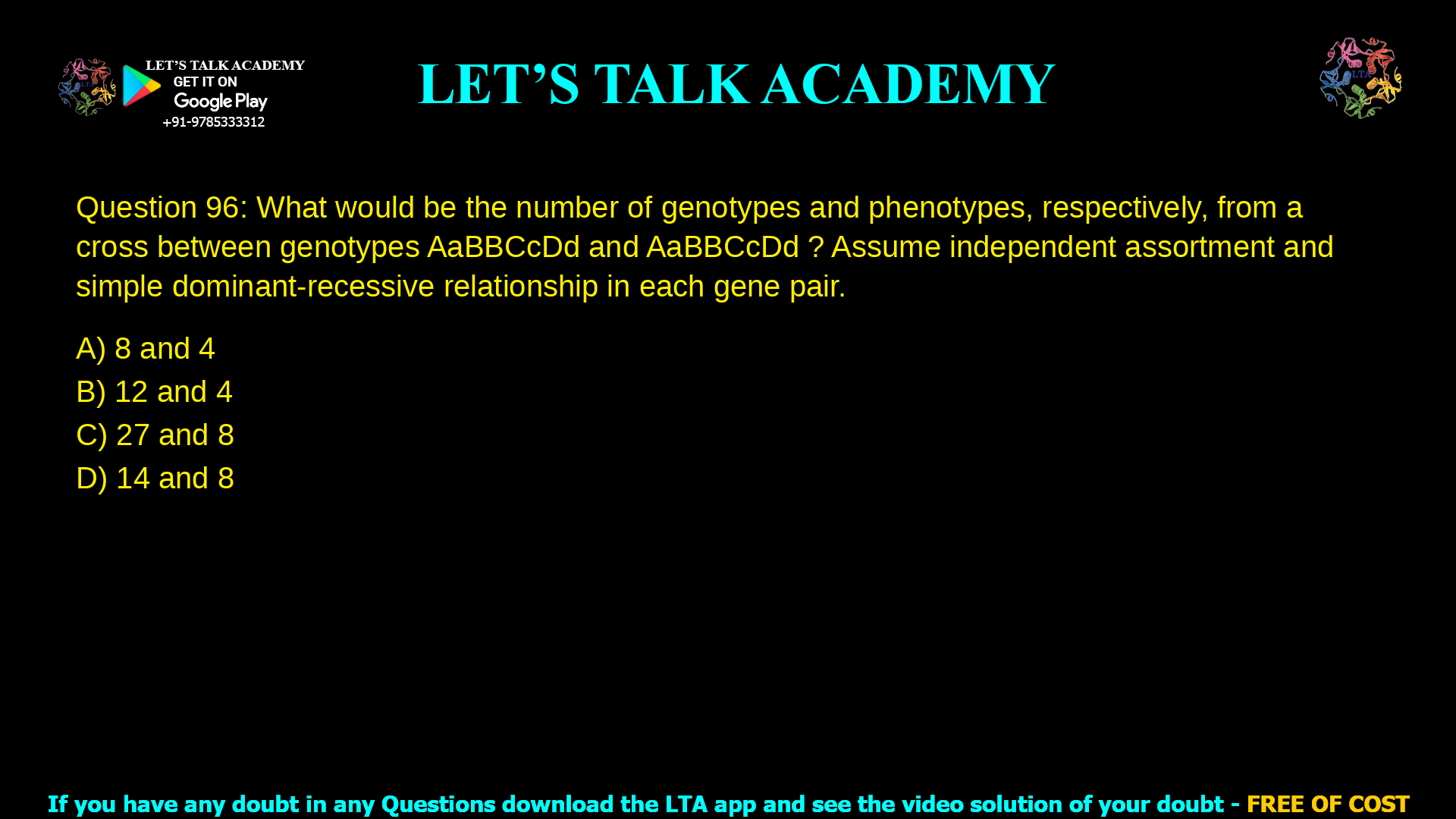 Q.96 What would be the number of genotypes and phenotypes, respectively, from a cross between genotypes AaBBCcDd and AaBBCcDd ? Assume independent assortment and simple dominant-recessive relationship in each gene pair. (A) 8 and 4 (B) 12 and 4 (C) 27 and 8 (D) 14 and 8