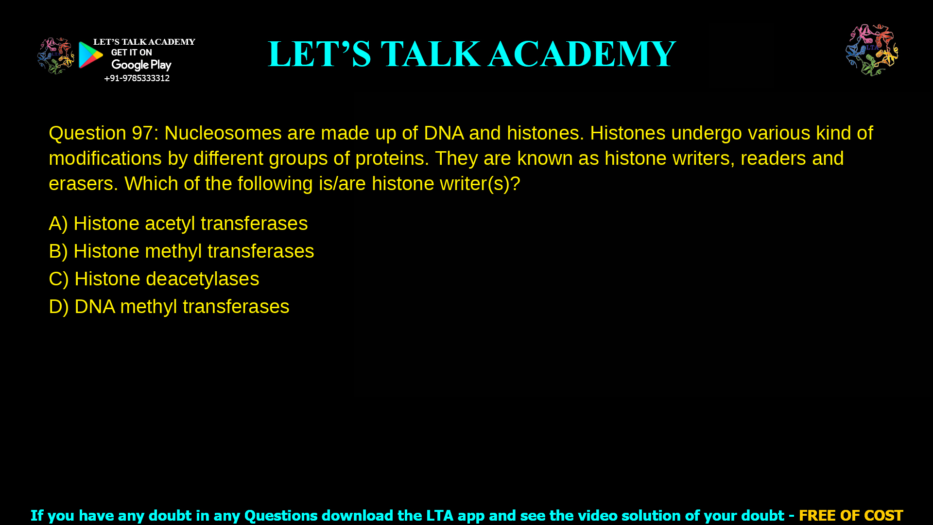 Q.97 Nucleosomes are made up of DNA and histones. Histones undergo various kind of modifications by different groups of proteins. They are known as histone writers, readers and erasers. Which of the following is/are histone writer(s)? (A) Histone acetyl transferases (B) Histone methyl transferases (C) Histone deacetylases (D) DNA methyl transferases