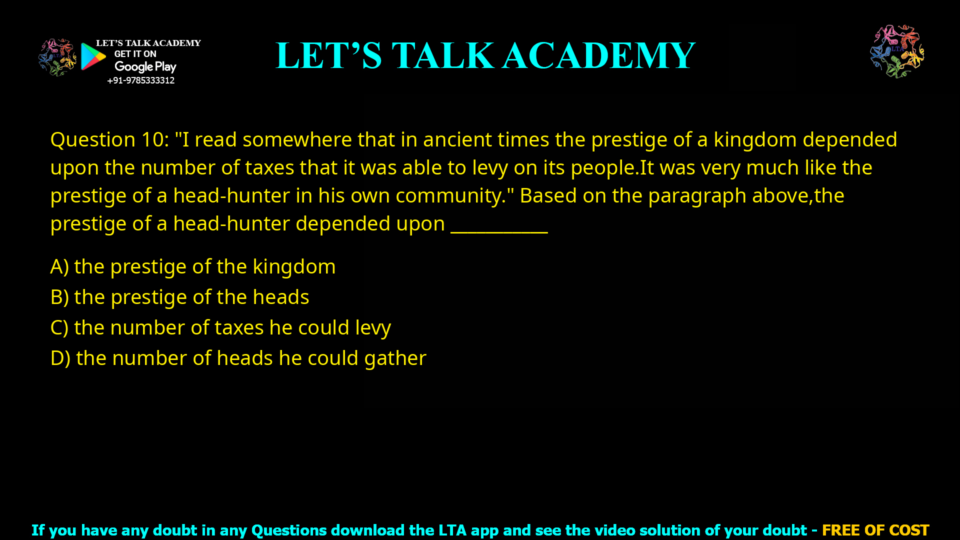 Q.10 “I read somewhere that in ancient times the prestige of a kingdom depended upon the number of taxes that it was able to levy on its people. It was very much like the prestige of a head-hunter in his own community.” Based on the paragraph above, the prestige of a head-hunter depended upon ___________ (A) the prestige of the kingdom (B) the prestige of the heads (C) the number of taxes he could levy (D) the number of heads he could gather