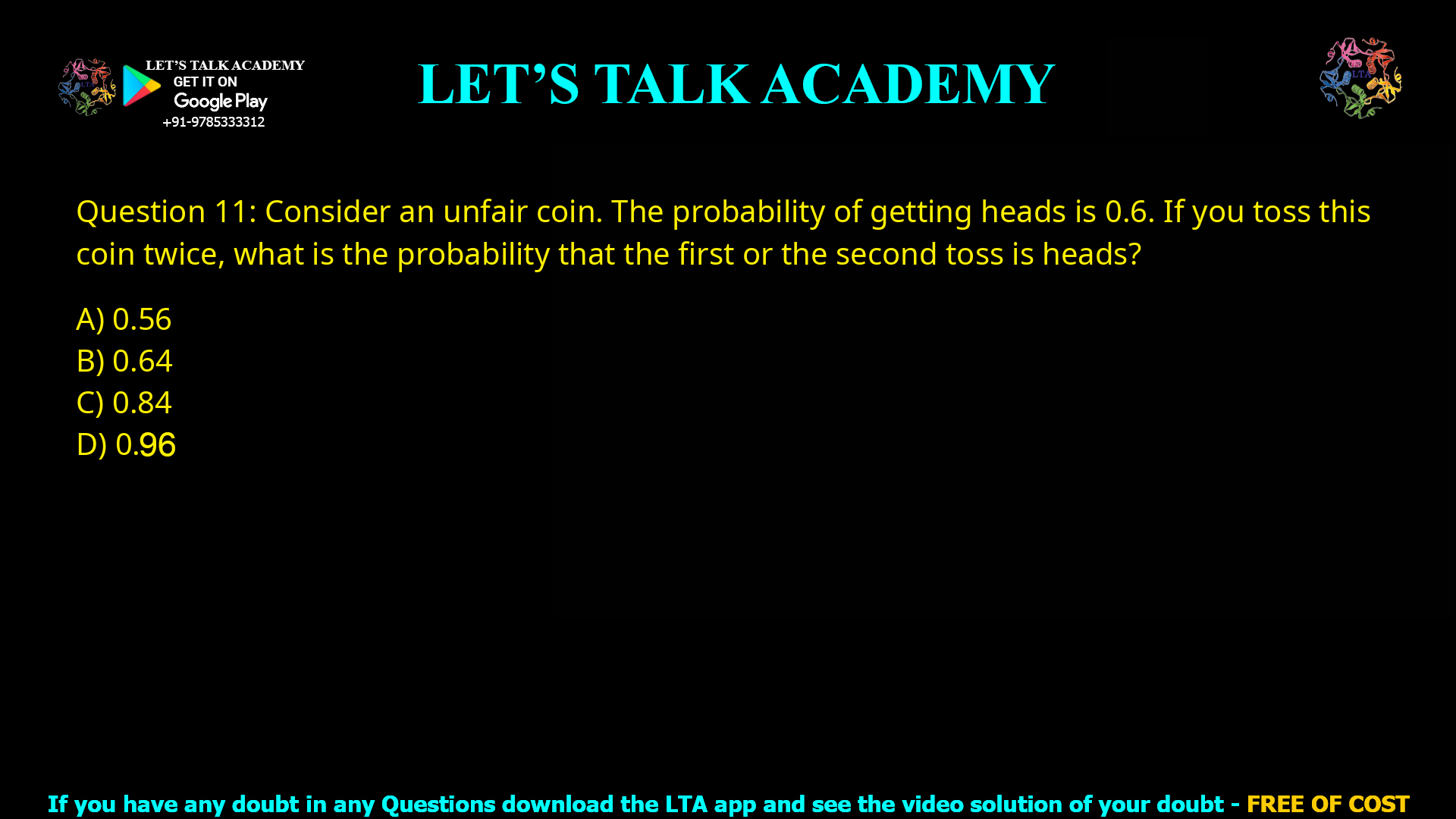 Q.11 Consider an unfair coin. The probability of getting heads is 0.6. If you toss this coin twice, what is the probability that the first or the second toss is heads? (A) 0.56 (B) 0.64 (C) 0.84 (D) 0.96