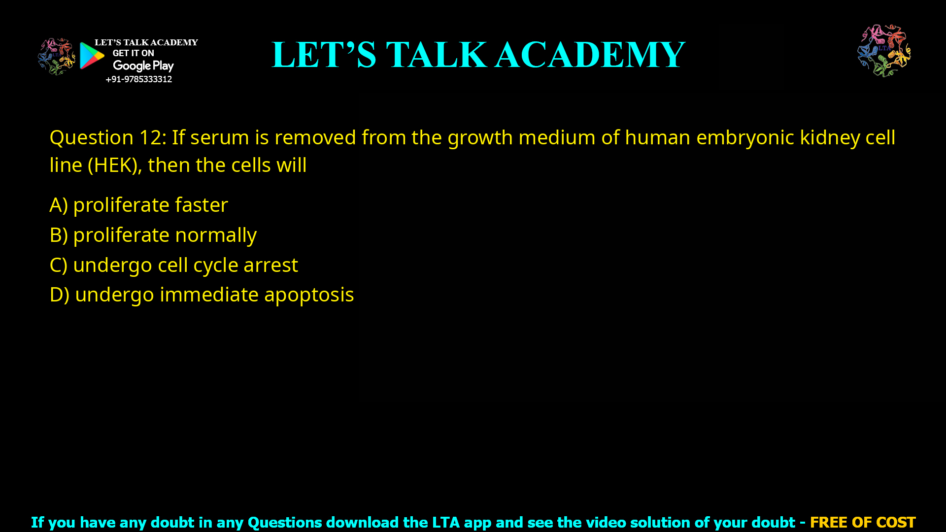 Q.12 If serum is removed from the growth medium of human embryonic kidney cell line (HEK), then the cells will (A) proliferate faster (B) proliferate normally (C) undergo cell cycle arrest (D) undergo immediate apoptosis