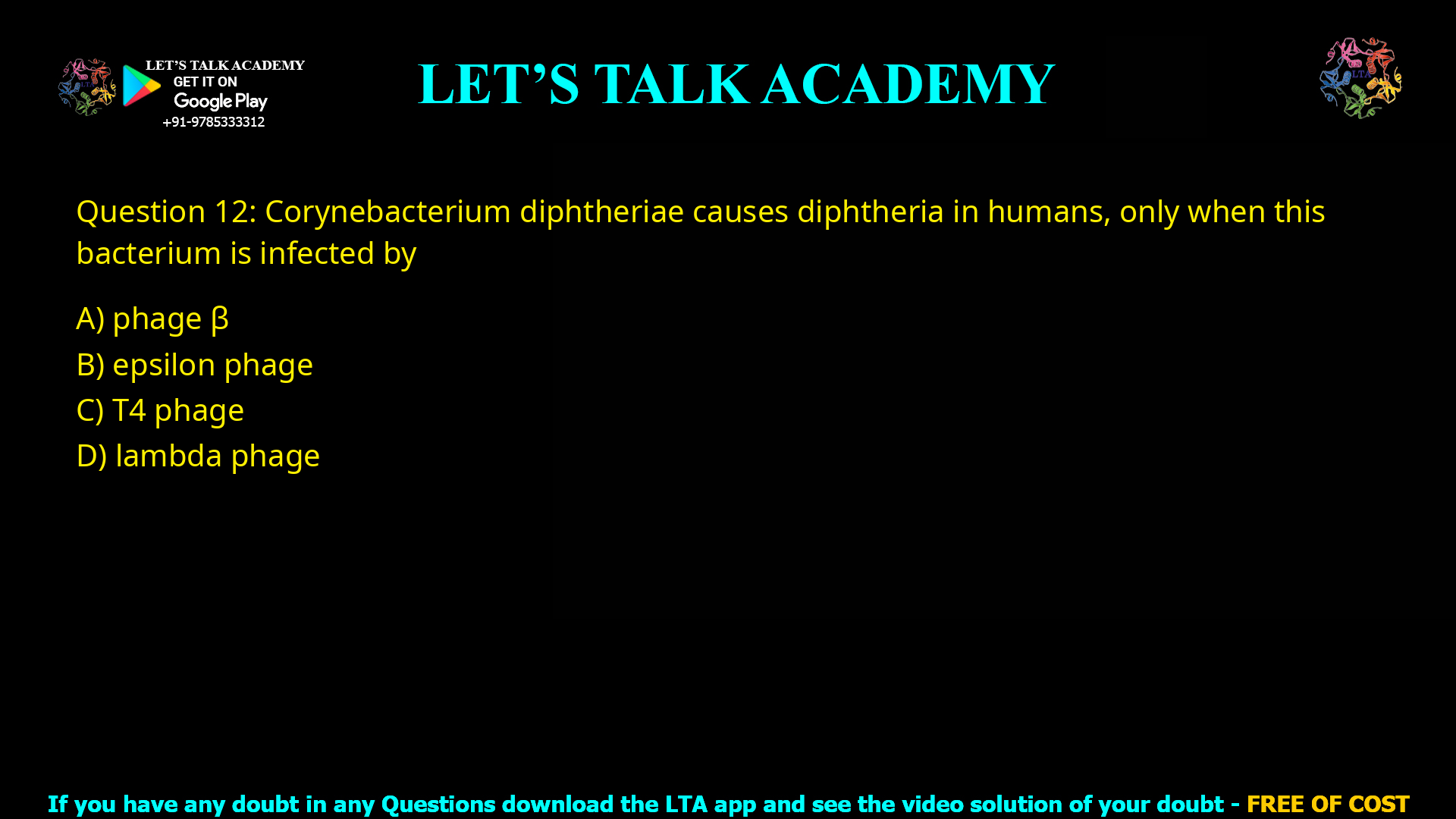 Q.12 Corynebacterium diphtheriae causes diphtheriain humans, only when thisbacterium is infected by (A) phage β (B) epsilon phage (C) T4 phage (D) lambda phage