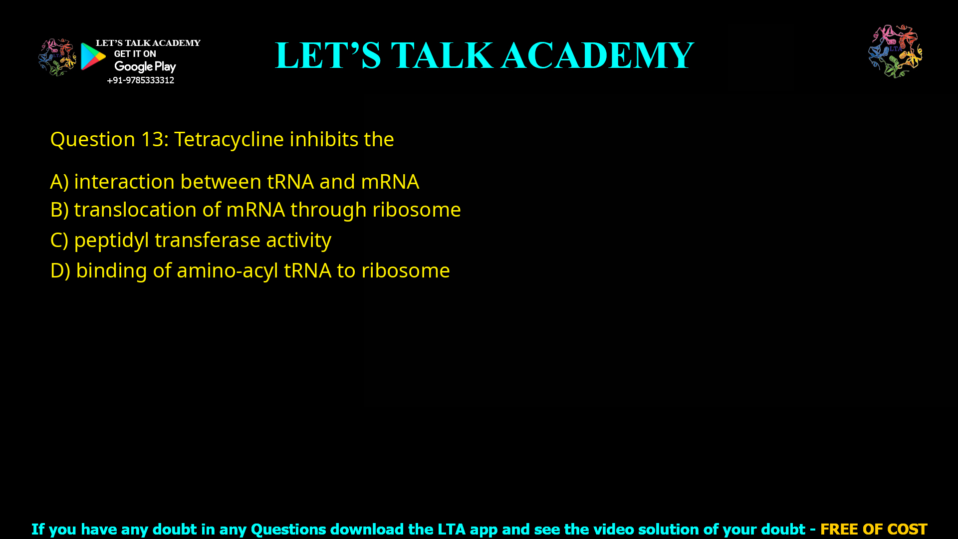 Q.13 Tetracycline inhibits the (A) interaction between tRNA and mRNA (B) translocation of mRNA through ribosome (C) peptidyl transferase activity (D) binding of amino-acyl tRNA to ribosome