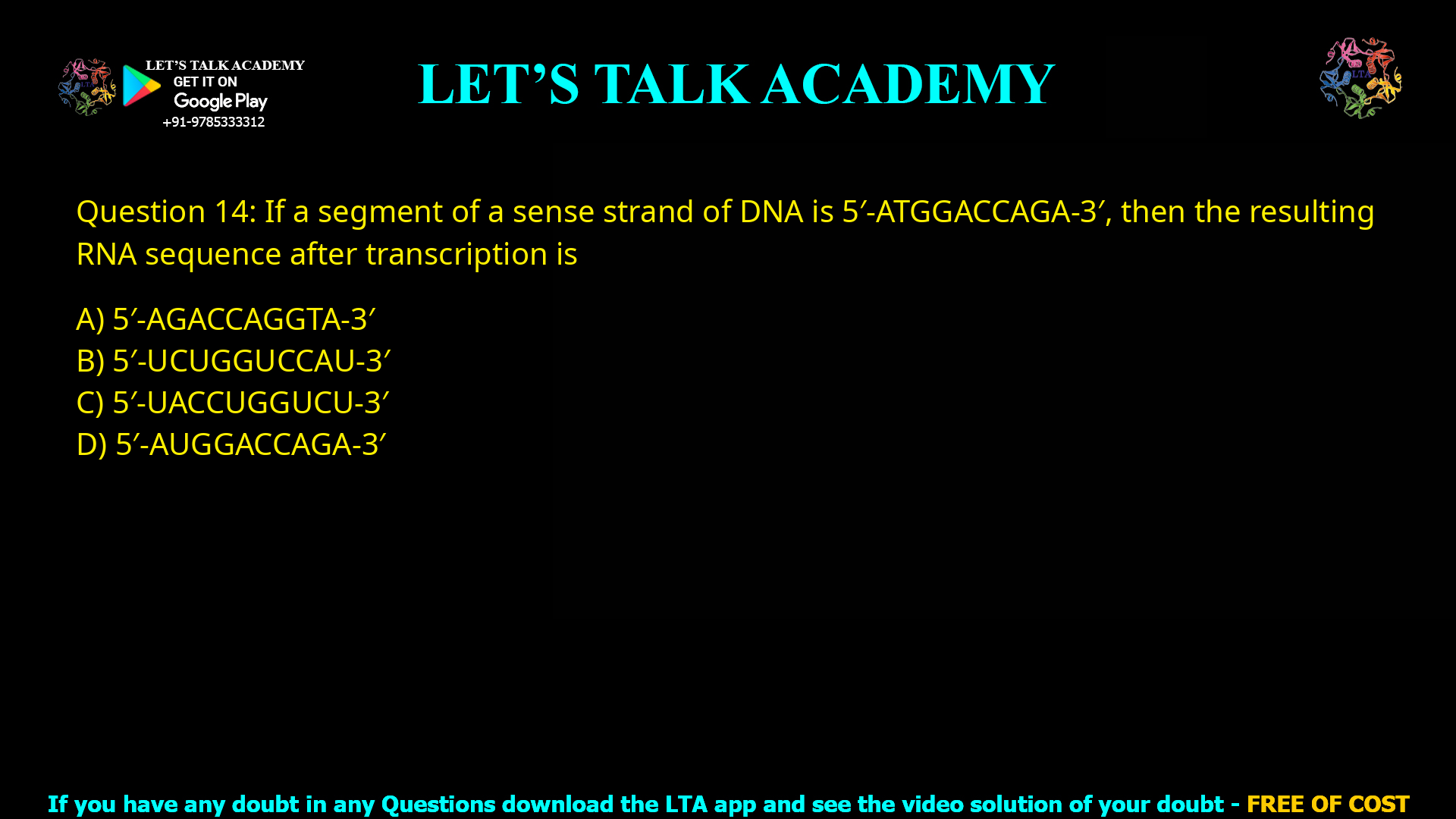 Q.14 If a segment of a sense strand of DNA is 5'-ATGGACCAGA-3', then the resulting RNA sequence after transcription is (A) 5'-AGACCAGGTA-3' (C) 5'-UACCUGGUCU-3' (B) 5'-UCUGGUCCAU-3' (D) 5'-AUGGACCAGA-3'