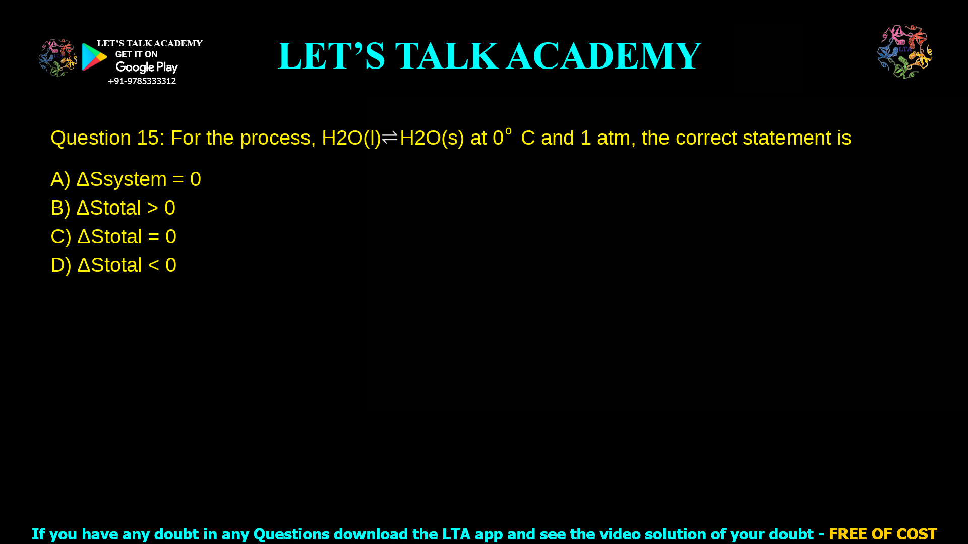 Q.15 For the process, H2O(l) ⇌ H2O(s) at 0 o C and 1 atm, the correct statement is (A) ΔSsystem = 0 (B) ΔStotal > 0 (C) ΔStotal = 0 (D) ΔStotal < 0