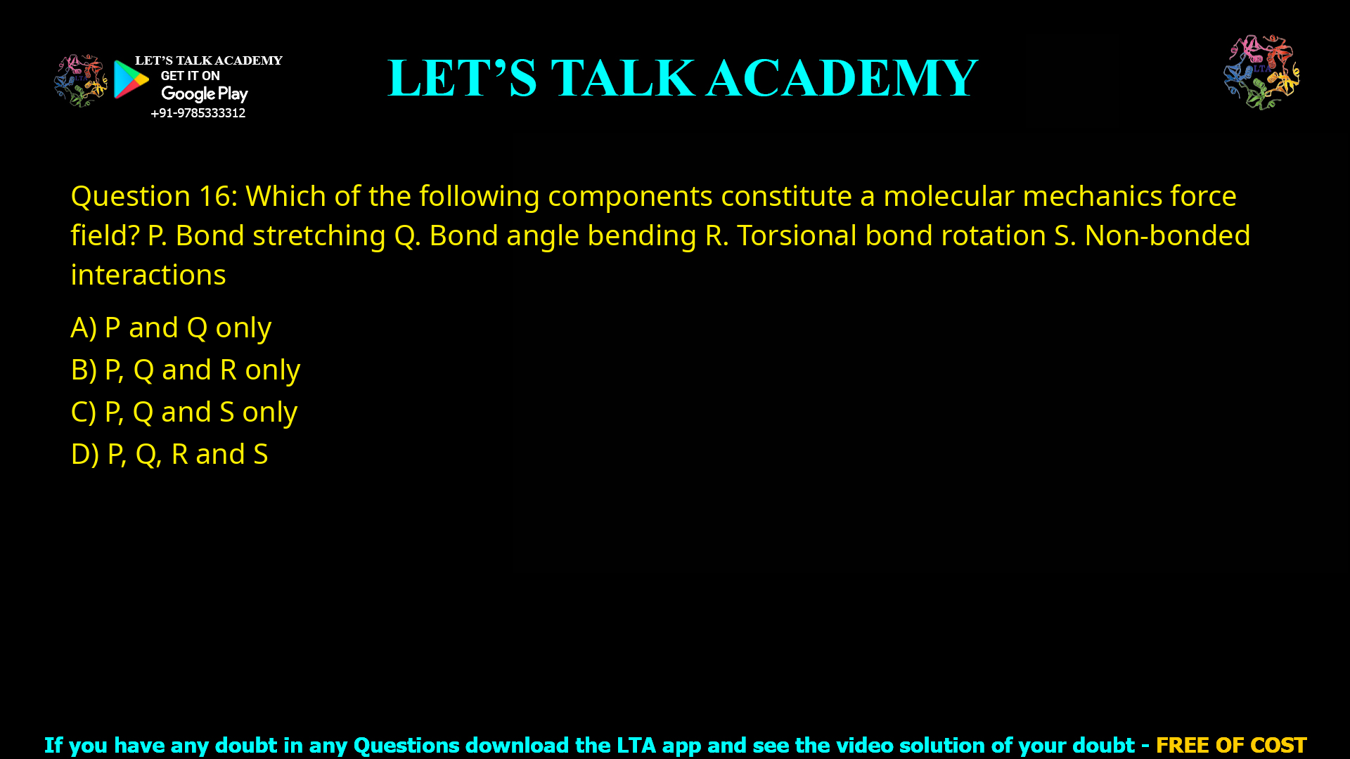 Q.16 Which of the following components constitute a molecular mechanics force field? P. Bond stretching Q. Bond angle bending R. Torsional bond rotation S. Non-bonded interactions (A) P and Q only (B) P, Q and R only (C) P, Q and S only (D) P, Q, R and S