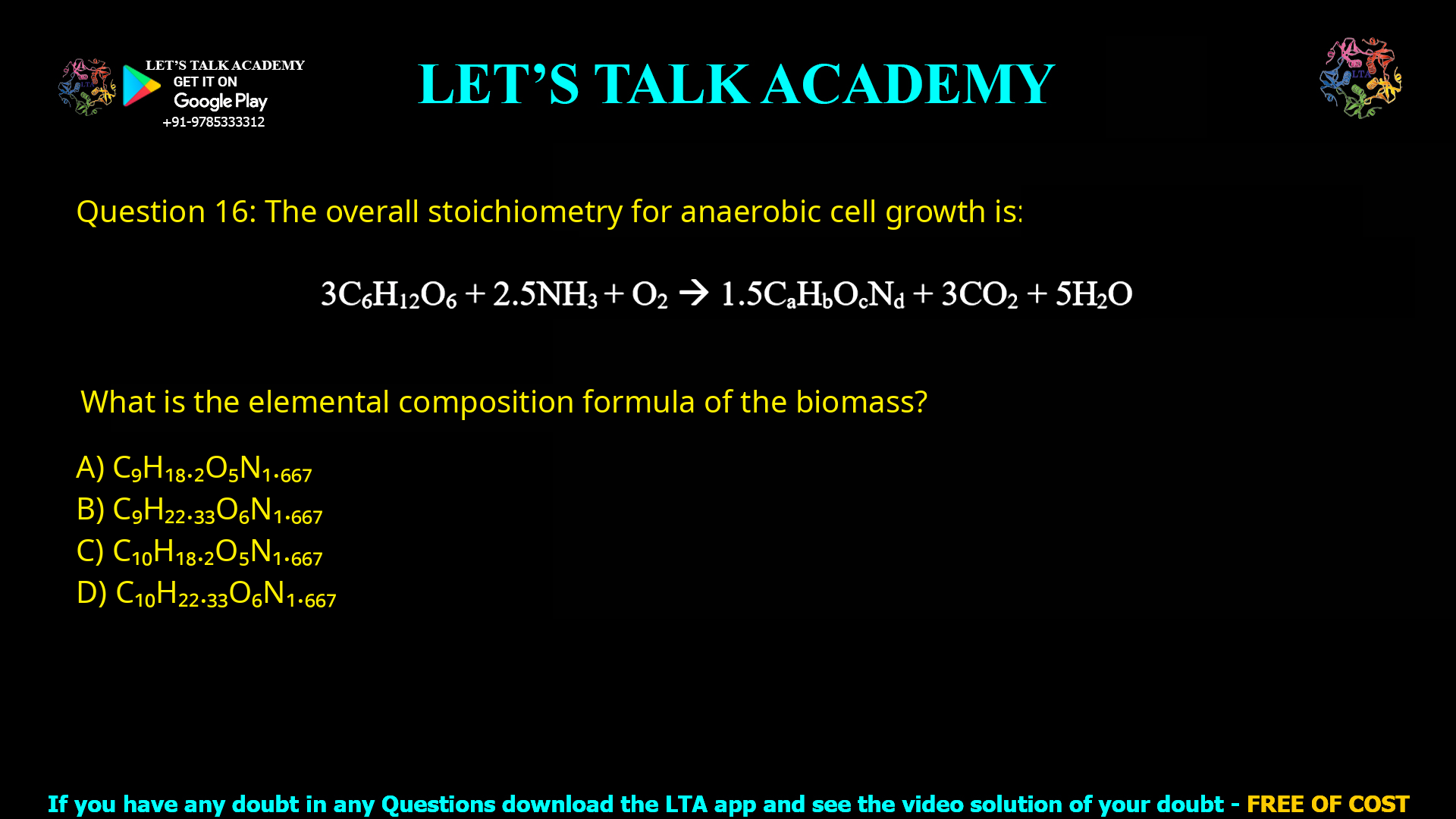 Q.16 The overall stoichiometry for an aerobic cell growth is: 3C6H12O6 + 2.5NH3 + O2 → 1.5CaHbOcNd + 3CO2 + 5H2O What is the elemental composition formula of the biomass? C9H18.2O5N1.667 C9H22.33O6N1.667 C10H18.2O5N1.667 C10H22.33O6N1.667