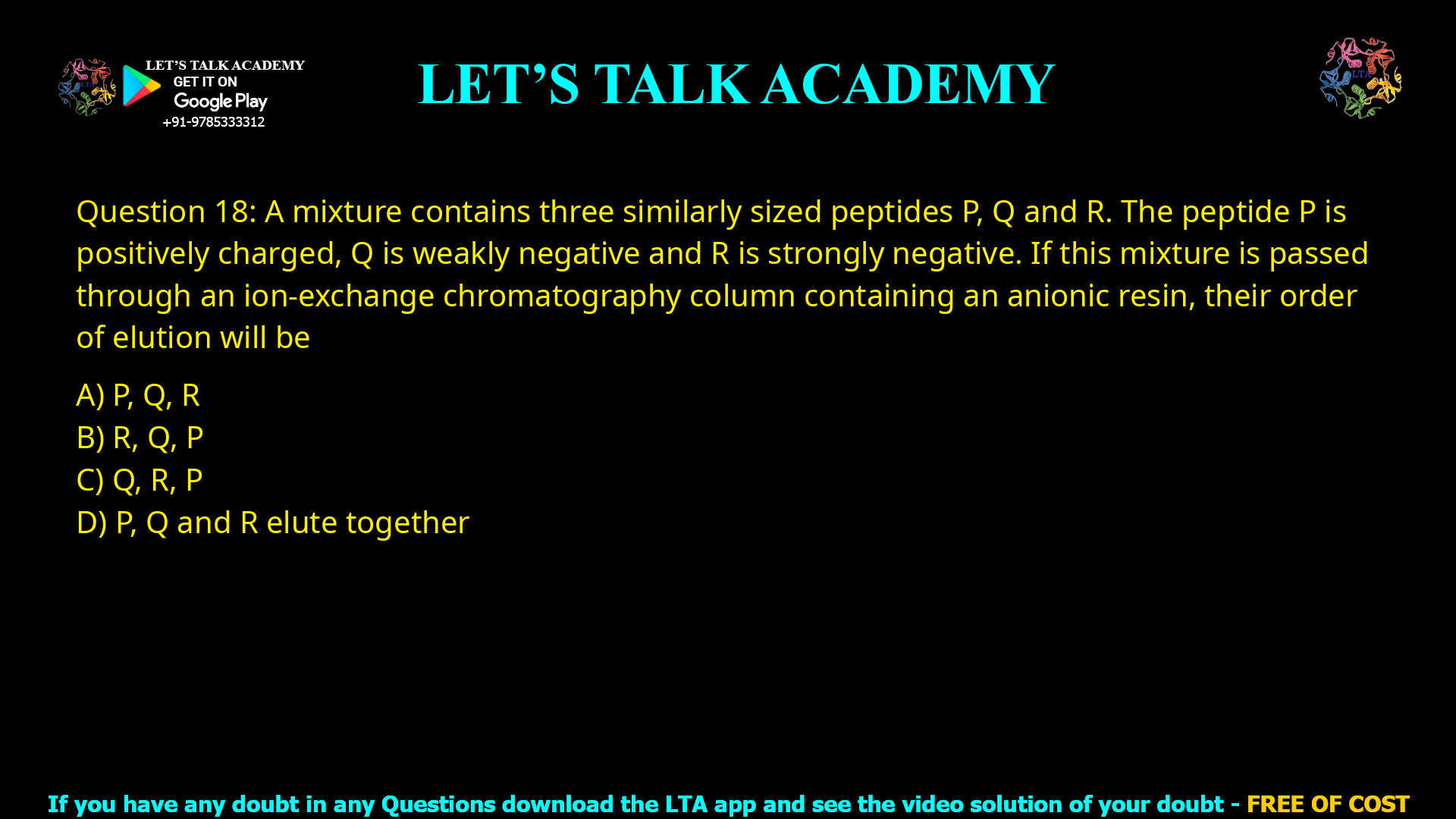 Q.18 A mixture contains three similarly sized peptides P, Q and R. The peptide P is positively charged, Q is weakly negative and R is strongly negative. If this mixture is passed through an ion-exchange chromatography column containing an anionic resin, their order of elution will be (A) P, Q, R (B) R, Q, P (C) Q, R, P (D) P, Q and R elute together