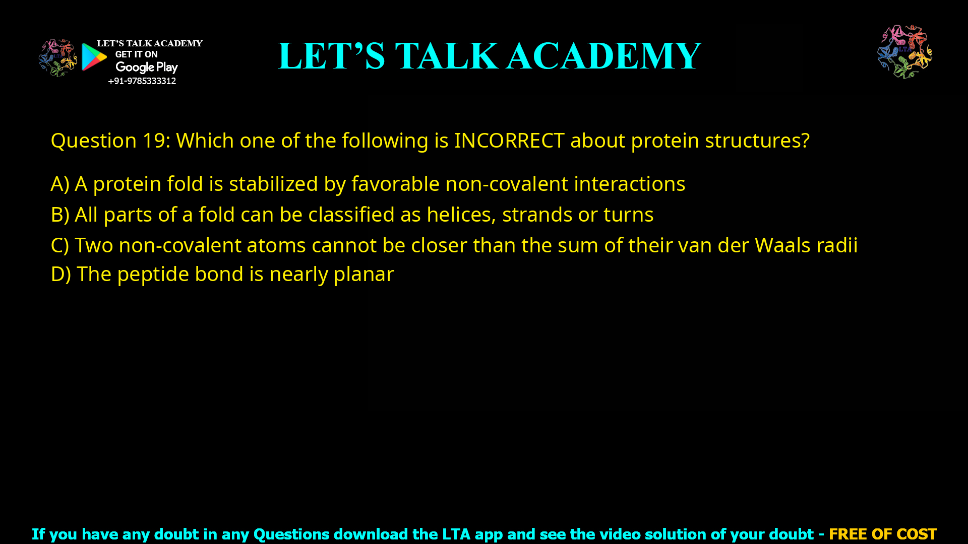 Q.19 Which one of the following is INCORRECT about protein structures? (A) A protein fold is stabilized by favorable non-covalent interactions (B) All parts of a fold can be classified as helices, strands or turns (C) Two non-covalent atoms cannot be closer than the sum of their van der Waals radii (D) The peptide bond is nearly planar