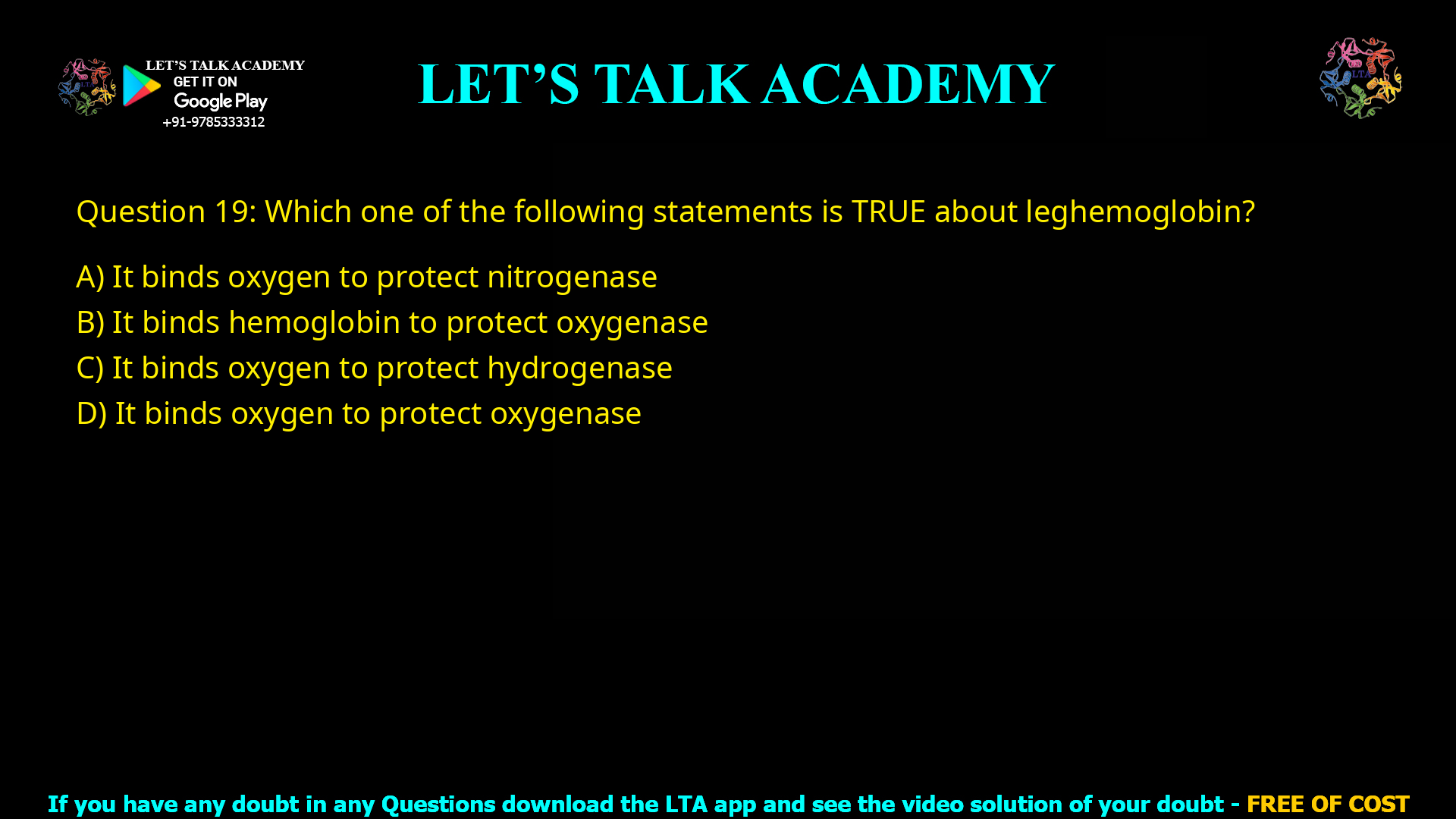 Q.19 Which one of the following statements is TRUE about leghemoglobin? (A) It binds oxygen to protect nitrogenase (B) It binds hemoglobin to protect oxygenase (C) It binds oxygen to protect hydrogenase (D) It binds oxygen to protect oxygenase