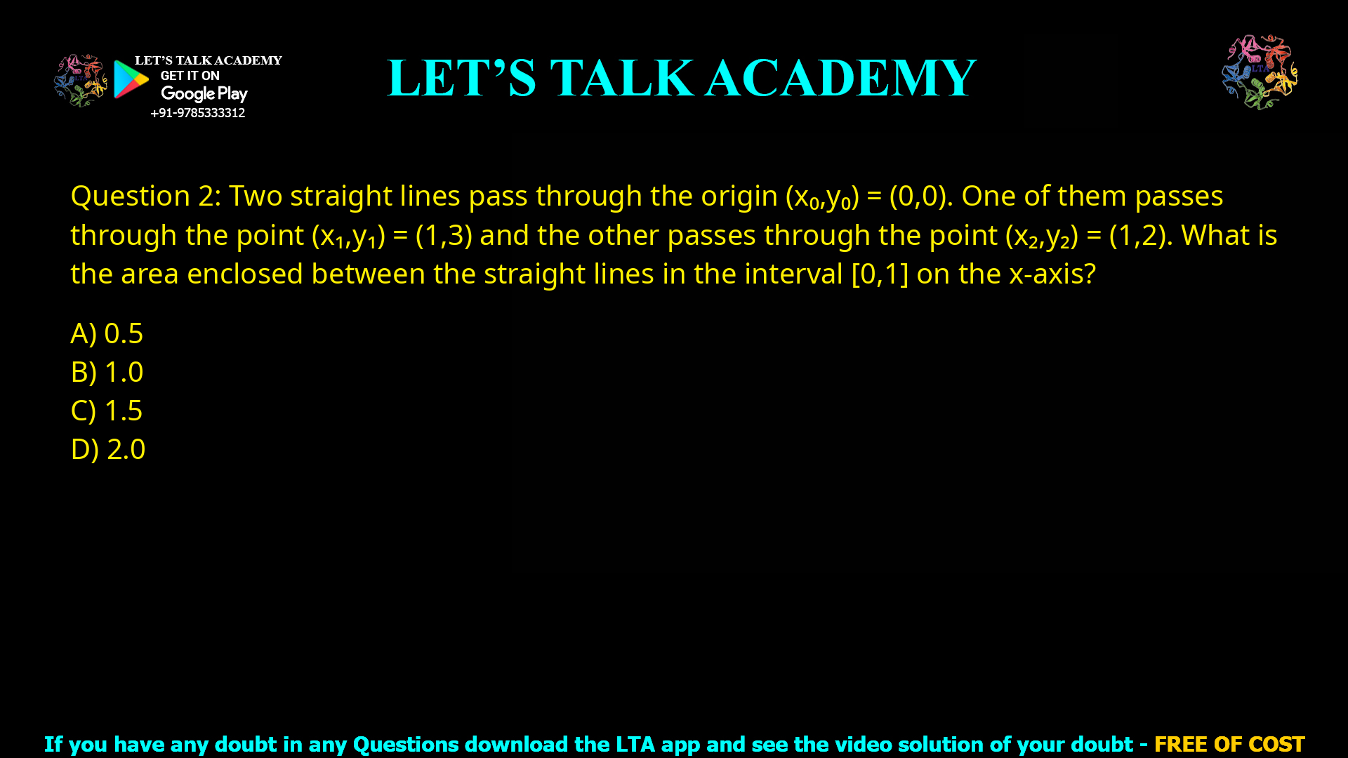 Q.2 Two straight lines pass through the origin (𝑥଴, 𝑦଴) = (0,0). One of them passes through the point (𝑥ଵ, 𝑦ଵ) = (1,3) and the other passes through the point (𝑥ଶ, 𝑦ଶ) = (1,2). What is the area enclosed between the straight lines in the interval [0, 1] on the 𝑥 -axis? (A) 0.5 (B) 1.0 (C) 1.5 (D) 2.0