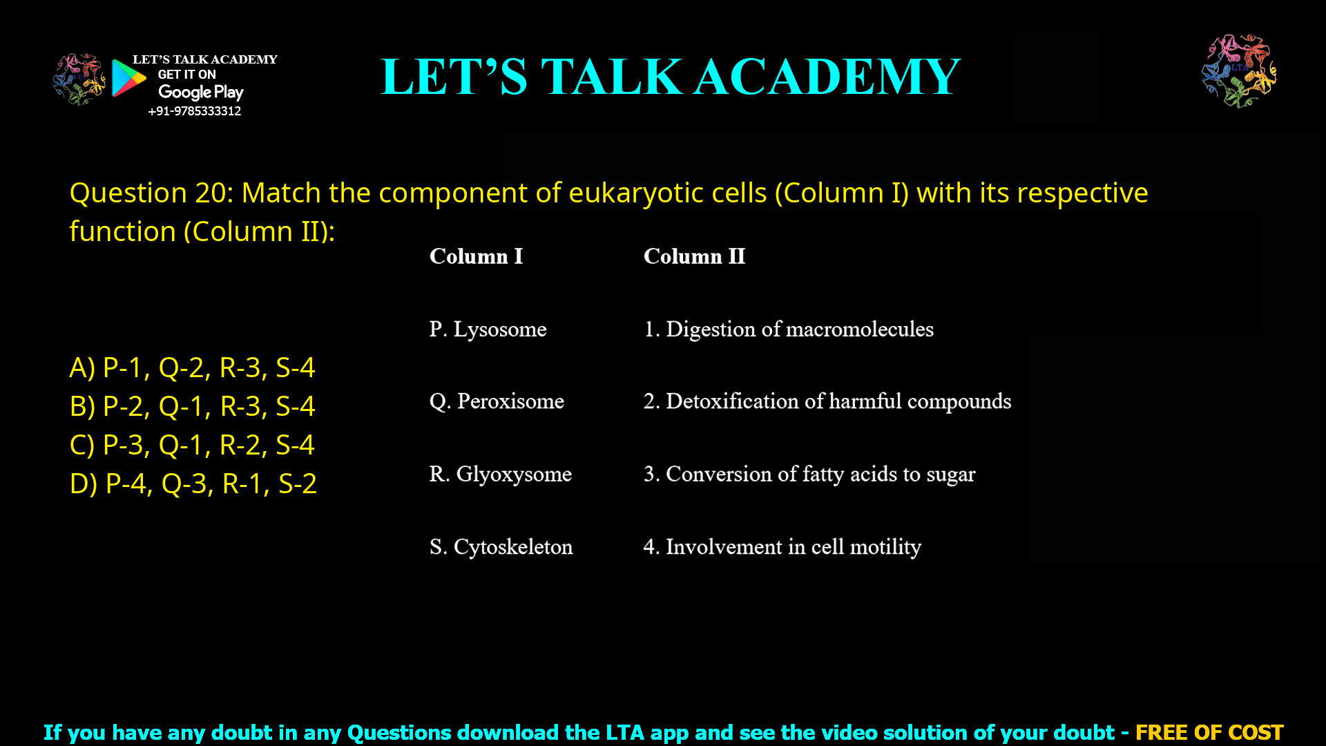 Q.20 Match the component of eukaryotic cells (Column I) with its respective function (Column II). Column I                                  Column II P. Lysosome                       1. Digestion of macromolecules Q. Peroxisome                    2. Detoxification of harmful compounds R. Glyoxysome                   3. Conversion of fatty acids to sugar S. Cytoskeleton                   4. Involvement in cell motility (A) P-1, Q-2, R-3, S-4 (B) P-2, Q-1, R-3, S-4 (C) P-3, Q-1, R-2, S-4 (D) P-4, Q-3, R-1, S-2
