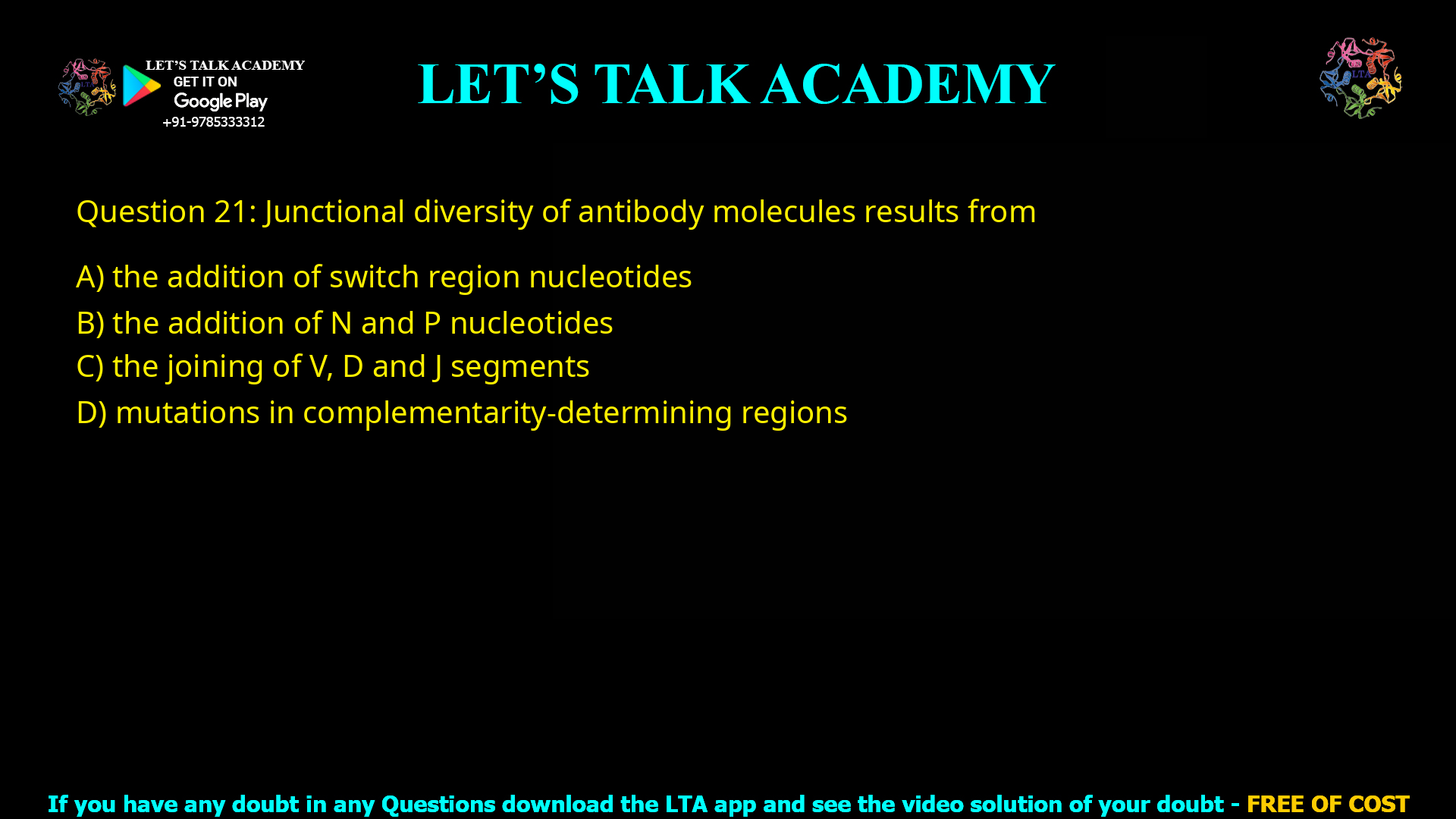 Q.21 Junctional diversity of antibody molecules results from (A) the addition of switch region nucleotides (B) the addition of N and P nucleotides (C) the joining of V, D and J segments (D) mutations in complementarity-determining regions
