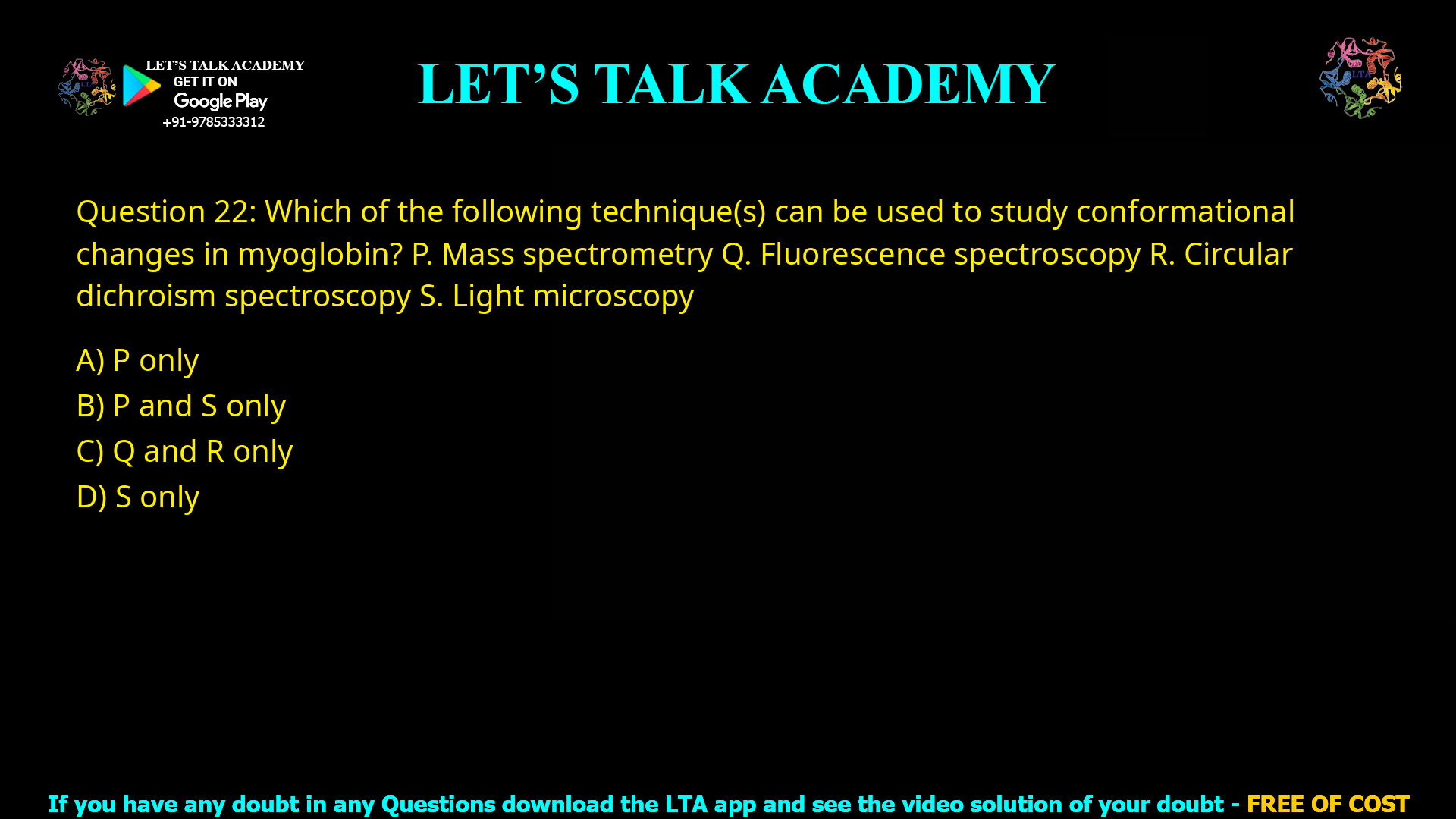 Q.22 Which of the following technique(s) can be used to study conformational changes in myoglobin? P. Mass spectrometry Q. Fluorescence spectroscopy R. Circular dichroism spectroscopy S. Light microscopy (A) P only (B) P and S only (C) Q and R only (D) S only