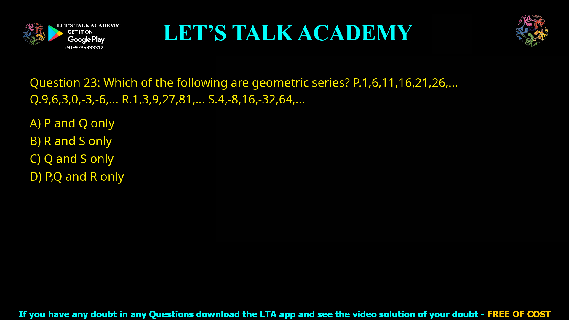 Q.23 Which of the following are geometric series? P. 1, 6, 11, 16, 21, 26, ... Q. 9, 6, 3, 0, -3, -6, ... R. 1, 3, 9, 27, 81, ... S. 4, -8, 16, -32, 64, ... (A) P and Q only (B) R and S only (C) Q and S only (D) P, Q and R only