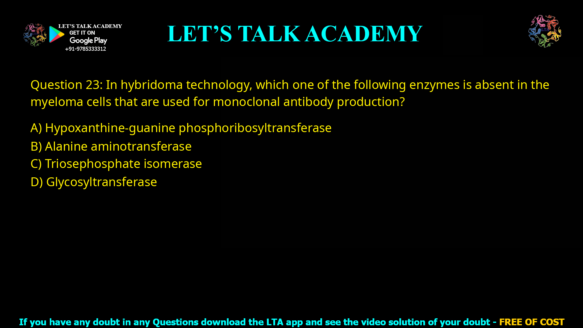 Q.23 In hybridoma technology, which one of the following enzymes is absent in the myeloma cells that are used for monoclonal antibody production? (A) Hypoxanthine-guanine phosphoribosyltransferase (B) Alanine aminotransferase (C) Triose phosphate isomerase (D) Glycosyltransferase