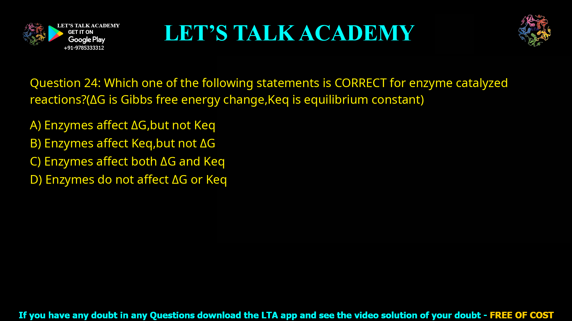 Q.24 Which one of the following statements is CORRECT for enzyme catalyzed reactions? (𝛥𝐺 is Gibbs free energy change, 𝐾𝑒𝑞 is equilibrium constant) (A) Enzymes affect 𝛥𝐺, but not 𝐾𝑒𝑞 (B) Enzymes affect 𝐾𝑒𝑞, but not 𝛥𝐺 (C) Enzymes affect both 𝛥𝐺 and 𝐾𝑒𝑞 (D) Enzymes do not affect 𝛥𝐺 or 𝐾𝑒𝑞