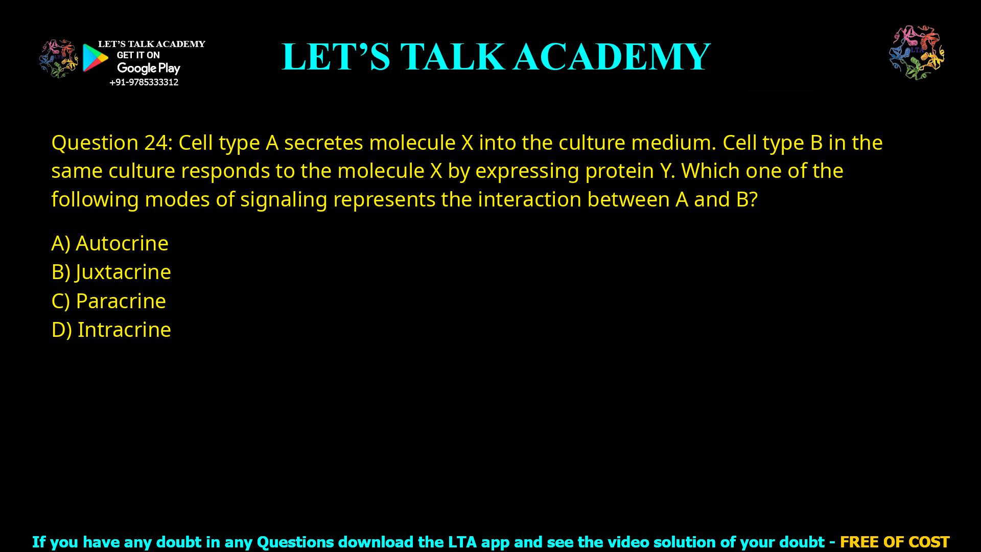 Q.24 Cell type A secretes molecule X into the culture medium. Cell type B in the same culture responds to the molecule X by expressing protein Y. Which one of the following modes of signaling represents the interaction between A and B? (A) Autocrine (B) Juxtacrine (C) Paracrine (D) Intracrine