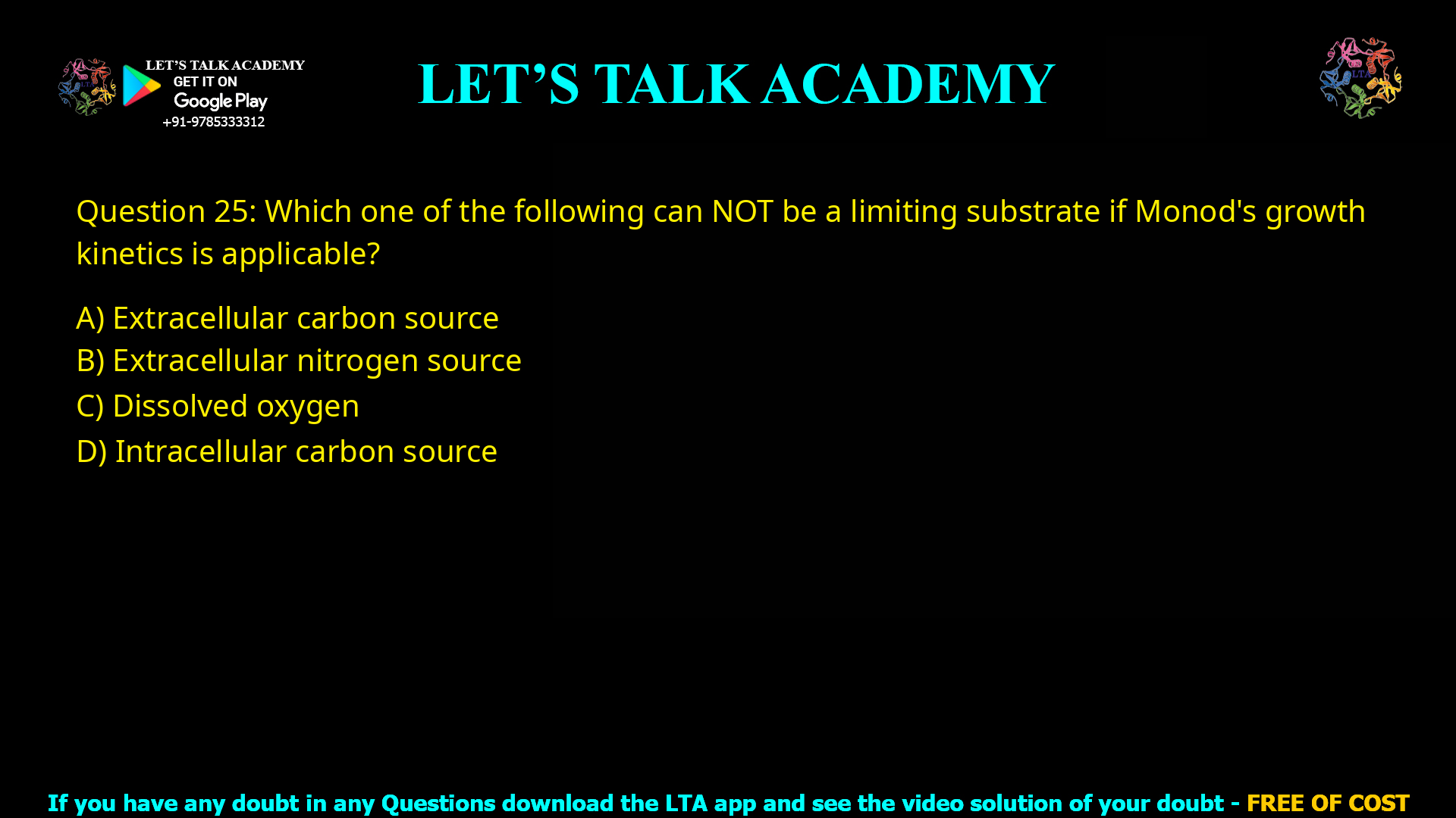 Q.25 Which one of the following can NOT be a limiting substrate if Monod’s growth kinetics is applicable? (A) Extracellular carbon source (B) Extracellular nitrogen source (C) Dissolved oxygen (D) Intracellular carbon source