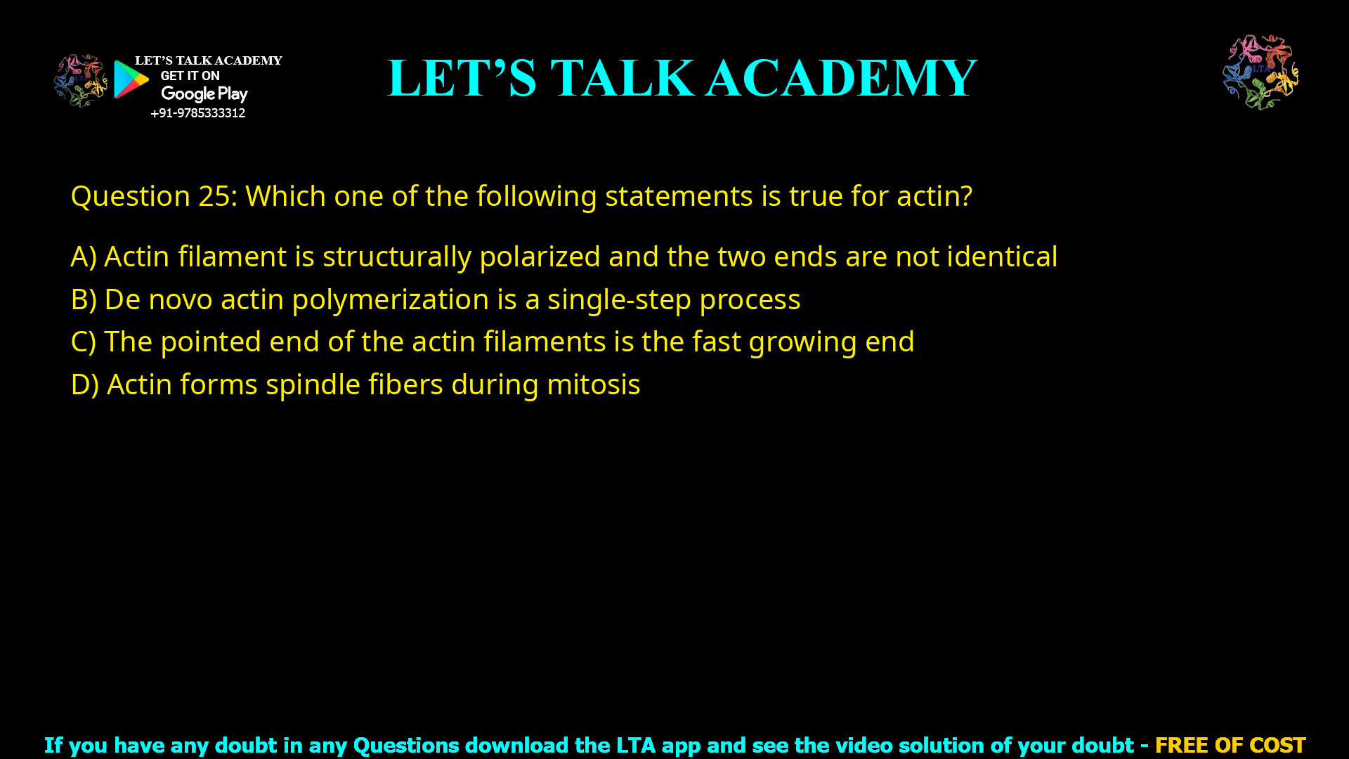 Q.25 Which one of the following statements is true for actin? (A) Actin filament is structurally polarized and the two ends are not identical (B) De novo actin polymerization is a single-step process (C) The pointed end of the actin filaments is the fast growing end (D) Actin forms spindle fibers during mitosis