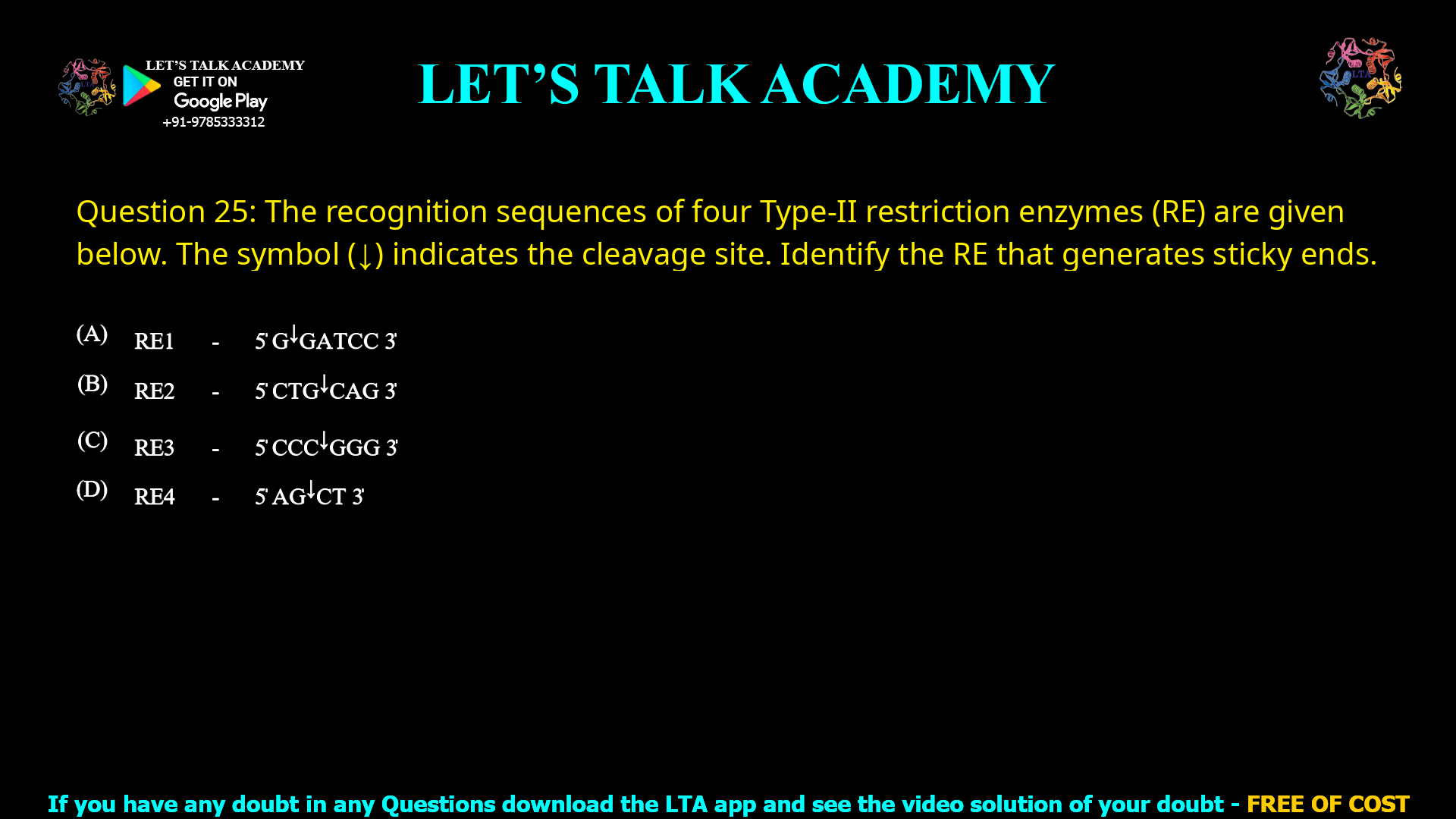 Q.25 The recognition sequences of four Type-II restriction enzymes (RE) are given below. The symbol (↓) indicates the cleavage site. Identify the RE that generates sticky ends. (A) RE1 - 5̍ G↓GATCC 3̍ (B) RE2 - 5̍ CTG↓CAG 3̍ (C) RE3 - 5̍ CCC↓GGG 3̍ (D) RE4 - 5̍ AG↓CT 3̍