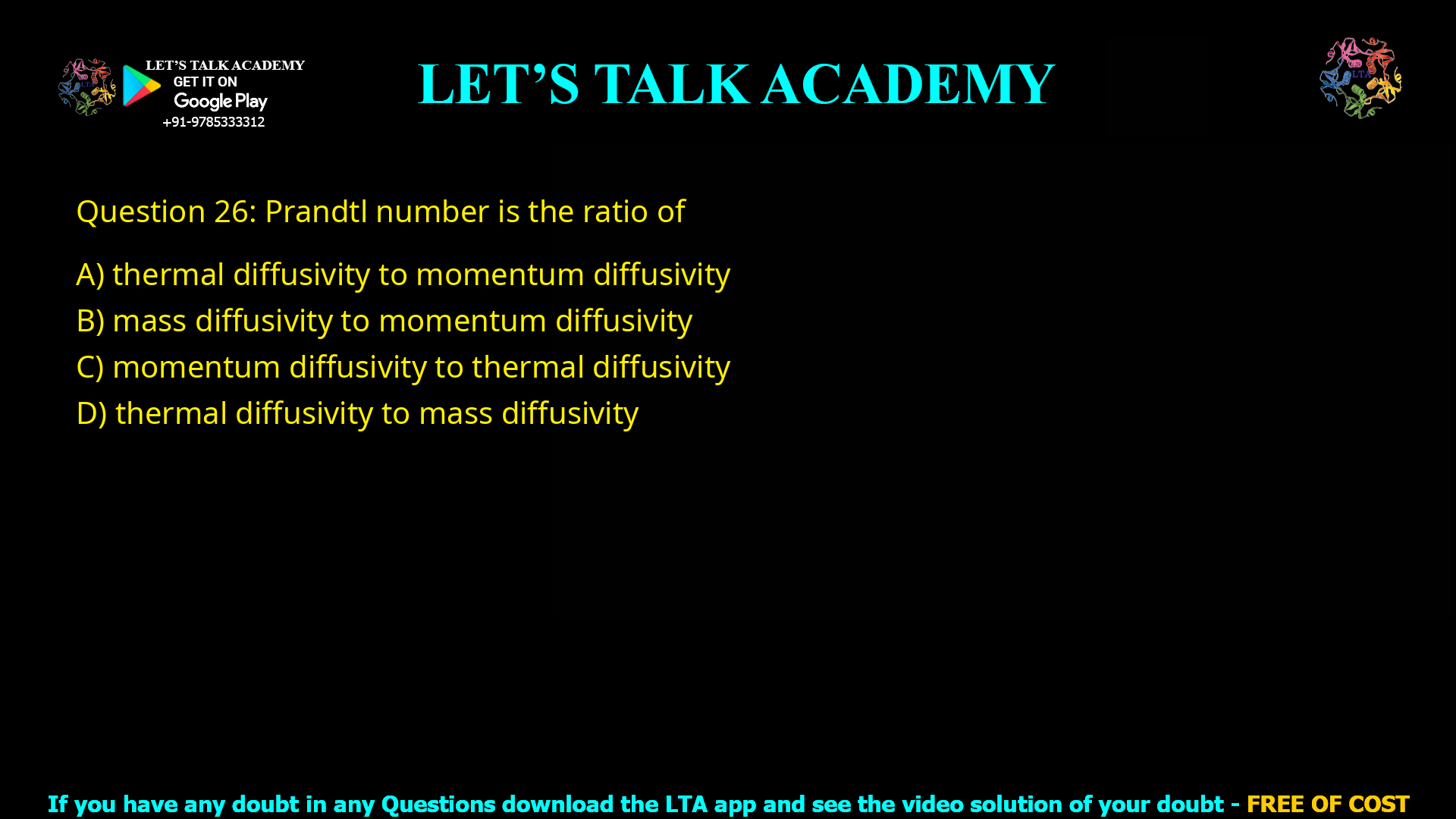 Q.26 Prandtl number is the ratio of (A) thermal diffusivity to momentum diffusivity (B) mass diffusivity to momentum diffusivity (C) momentum diffusivity to thermal diffusivity (D) thermal diffusivity to mass diffusivity