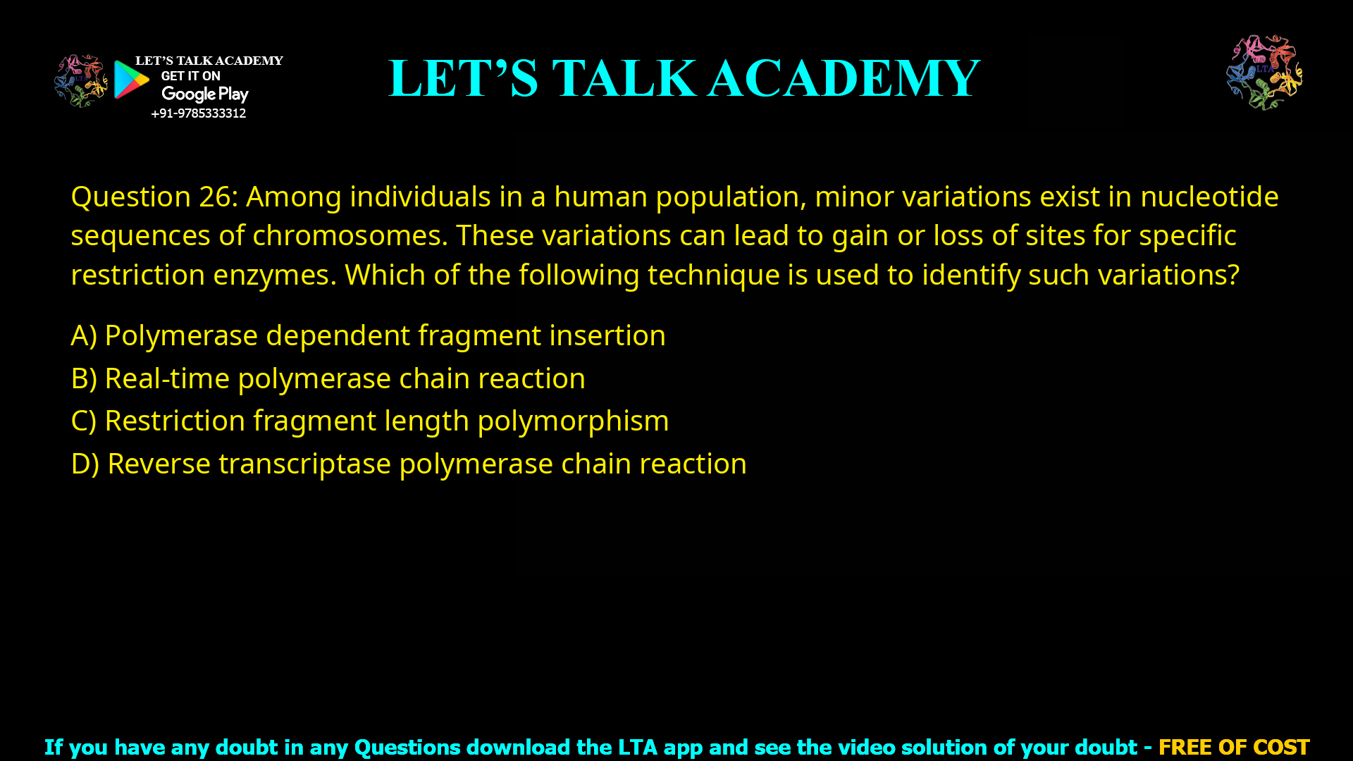 Q.26 Among individuals in a human population, minor variations exist in nucleotide sequences of chromosomes. These variations can lead to gain or loss of sites for specific restriction enzymes. Which of the following technique is used to identify such variations? (A) Polymerase dependent fragment insertion (B) Real-time polymerase chain reaction (C) Restriction fragment length polymorphism (D) Reverse transcriptase polymerase chain reaction