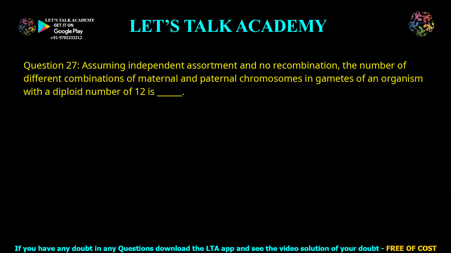 Q.27 Assuming independent assortment and no recombination, the number of different combinations of maternal and paternal chromosomes in gametes of an organism with a diploid number of 12 is _________________.