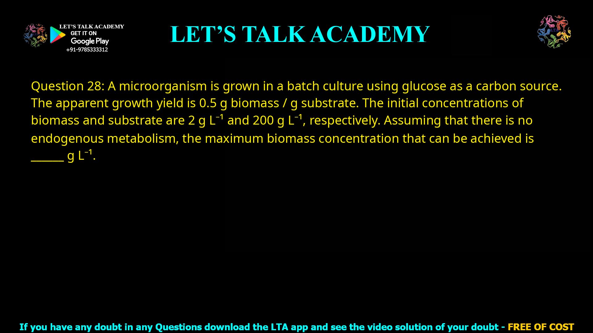 Q.28 A microorganism is grown in a batch culture using glucose as a carbon source. The apparent growth yield is 0.5 g biomass/g substrate. The initial concentrations of biomass and substrate are 2 g L-1 and 200 g L-1, respectively. Assuming that there is no endogenous metabolism, the maximum biomass concentration that can be achieved is ________________ g L-1.