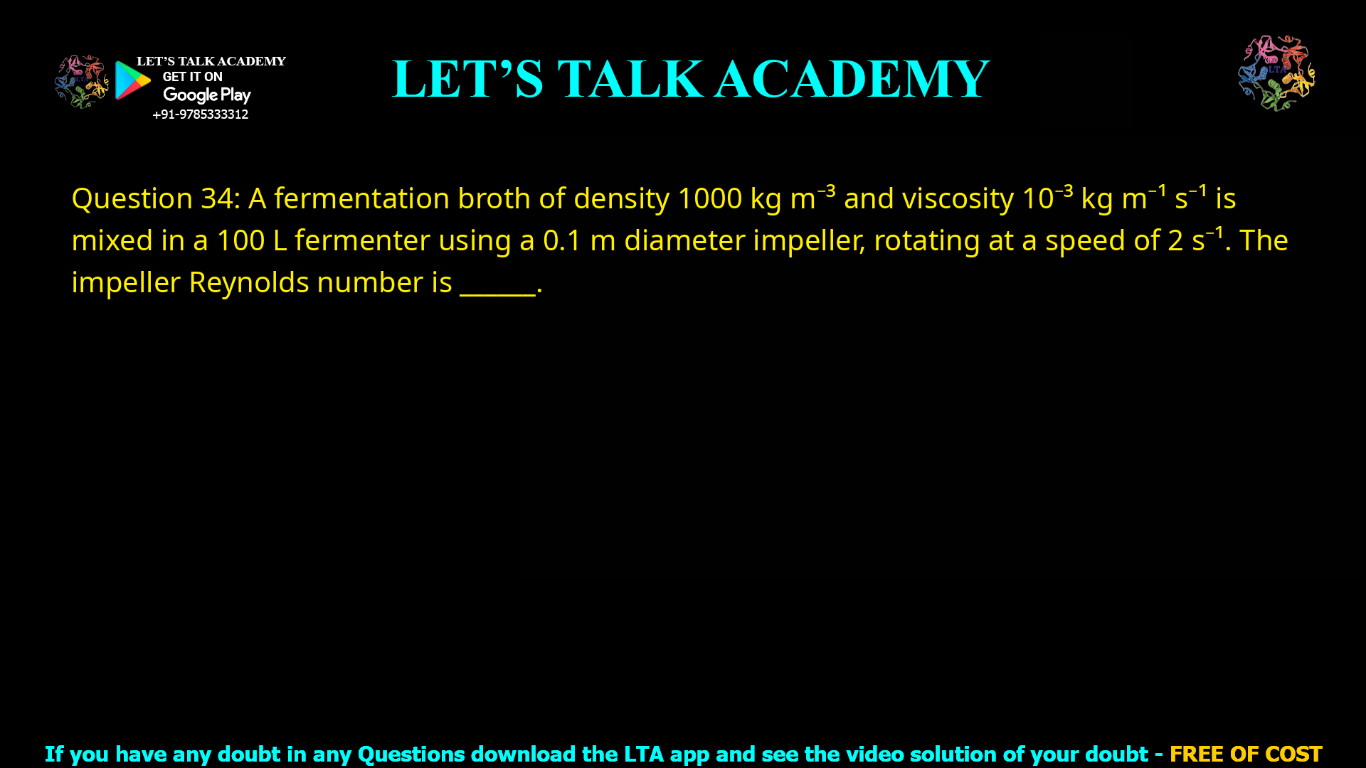 Q.34 A fermentation broth of density 1000 kg m-3 and viscosity 10-3 kg m-1 s-1 is mixed in a 100 L fermenter using a 0.1 m diameter impeller, rotating at a speed of 2 s-1. The impeller Reynolds number is ________.